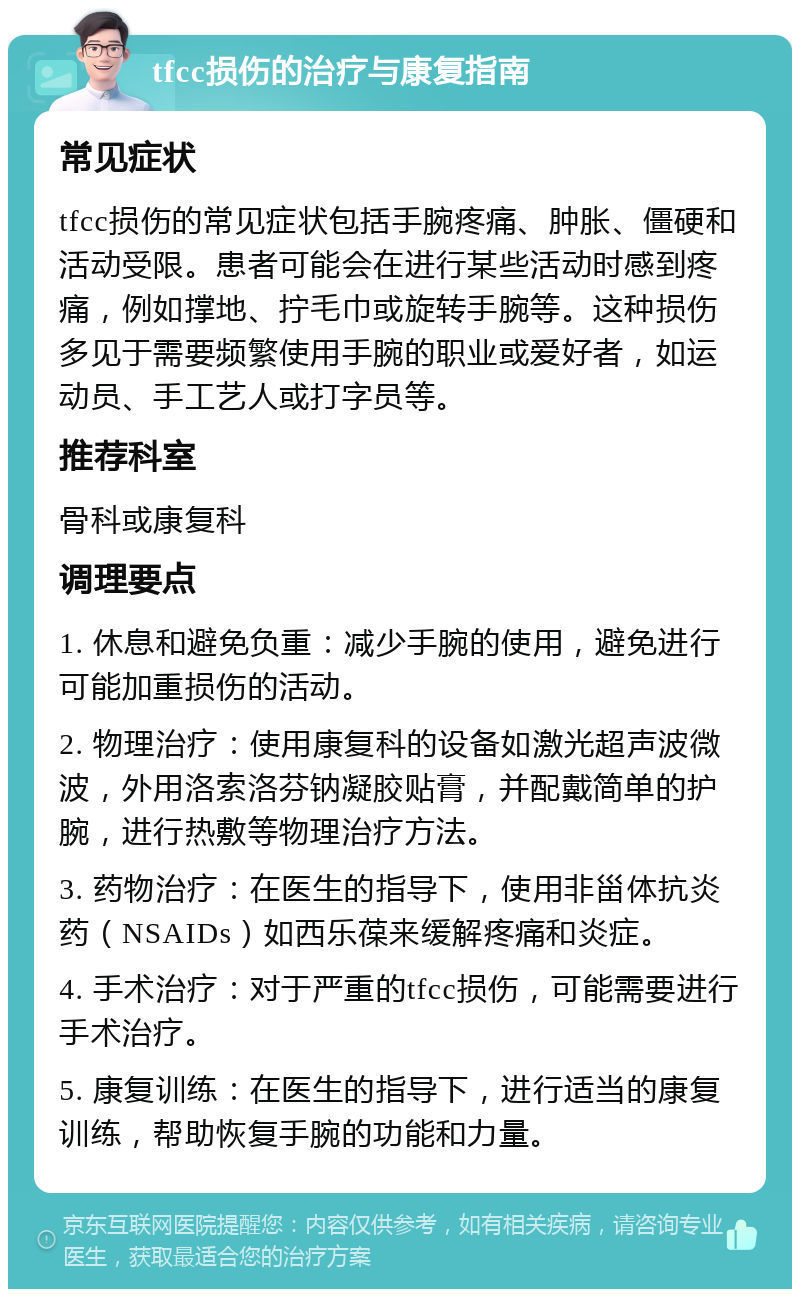 tfcc损伤的治疗与康复指南 常见症状 tfcc损伤的常见症状包括手腕疼痛、肿胀、僵硬和活动受限。患者可能会在进行某些活动时感到疼痛，例如撑地、拧毛巾或旋转手腕等。这种损伤多见于需要频繁使用手腕的职业或爱好者，如运动员、手工艺人或打字员等。 推荐科室 骨科或康复科 调理要点 1. 休息和避免负重：减少手腕的使用，避免进行可能加重损伤的活动。 2. 物理治疗：使用康复科的设备如激光超声波微波，外用洛索洛芬钠凝胶贴膏，并配戴简单的护腕，进行热敷等物理治疗方法。 3. 药物治疗：在医生的指导下，使用非甾体抗炎药（NSAIDs）如西乐葆来缓解疼痛和炎症。 4. 手术治疗：对于严重的tfcc损伤，可能需要进行手术治疗。 5. 康复训练：在医生的指导下，进行适当的康复训练，帮助恢复手腕的功能和力量。