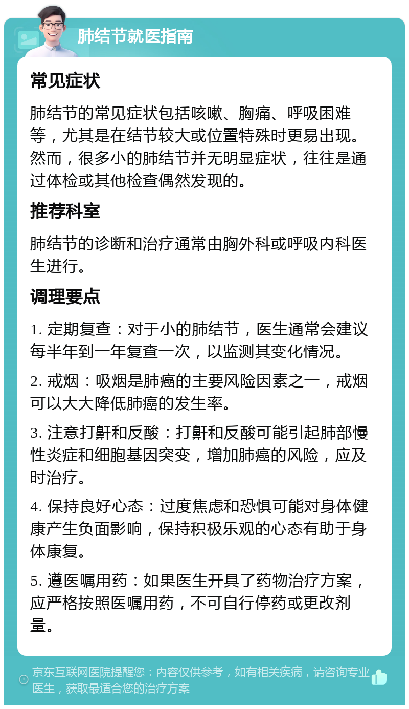 肺结节就医指南 常见症状 肺结节的常见症状包括咳嗽、胸痛、呼吸困难等，尤其是在结节较大或位置特殊时更易出现。然而，很多小的肺结节并无明显症状，往往是通过体检或其他检查偶然发现的。 推荐科室 肺结节的诊断和治疗通常由胸外科或呼吸内科医生进行。 调理要点 1. 定期复查：对于小的肺结节，医生通常会建议每半年到一年复查一次，以监测其变化情况。 2. 戒烟：吸烟是肺癌的主要风险因素之一，戒烟可以大大降低肺癌的发生率。 3. 注意打鼾和反酸：打鼾和反酸可能引起肺部慢性炎症和细胞基因突变，增加肺癌的风险，应及时治疗。 4. 保持良好心态：过度焦虑和恐惧可能对身体健康产生负面影响，保持积极乐观的心态有助于身体康复。 5. 遵医嘱用药：如果医生开具了药物治疗方案，应严格按照医嘱用药，不可自行停药或更改剂量。