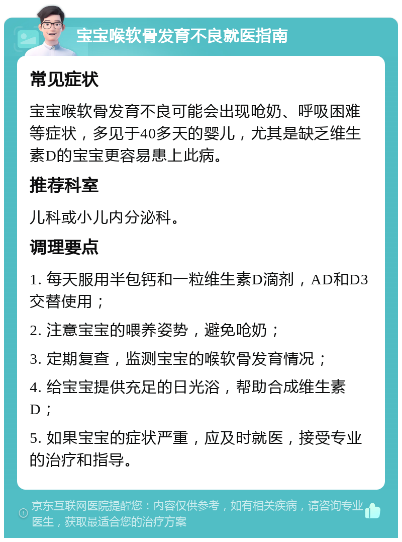 宝宝喉软骨发育不良就医指南 常见症状 宝宝喉软骨发育不良可能会出现呛奶、呼吸困难等症状，多见于40多天的婴儿，尤其是缺乏维生素D的宝宝更容易患上此病。 推荐科室 儿科或小儿内分泌科。 调理要点 1. 每天服用半包钙和一粒维生素D滴剂，AD和D3交替使用； 2. 注意宝宝的喂养姿势，避免呛奶； 3. 定期复查，监测宝宝的喉软骨发育情况； 4. 给宝宝提供充足的日光浴，帮助合成维生素D； 5. 如果宝宝的症状严重，应及时就医，接受专业的治疗和指导。