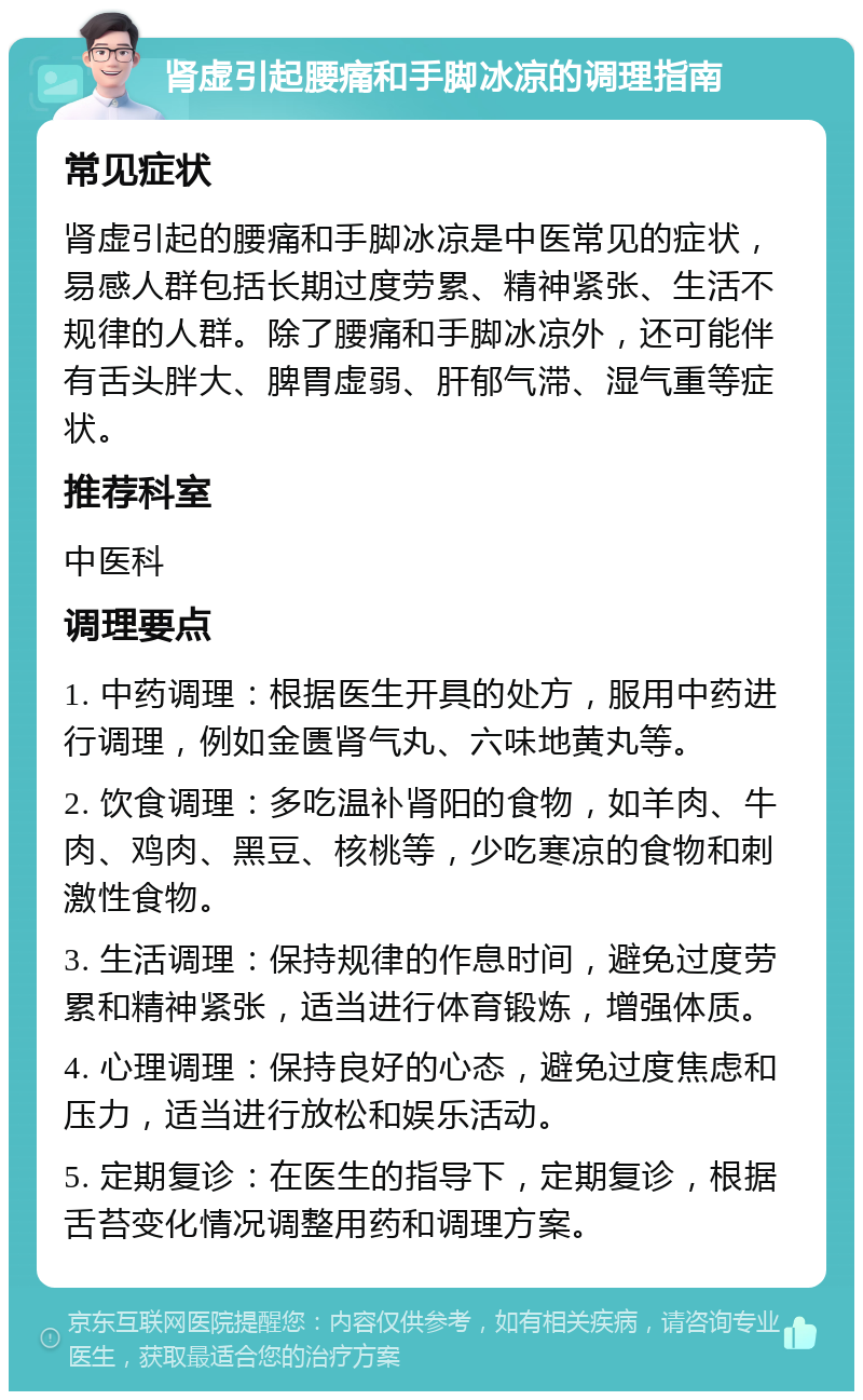 肾虚引起腰痛和手脚冰凉的调理指南 常见症状 肾虚引起的腰痛和手脚冰凉是中医常见的症状，易感人群包括长期过度劳累、精神紧张、生活不规律的人群。除了腰痛和手脚冰凉外，还可能伴有舌头胖大、脾胃虚弱、肝郁气滞、湿气重等症状。 推荐科室 中医科 调理要点 1. 中药调理：根据医生开具的处方，服用中药进行调理，例如金匮肾气丸、六味地黄丸等。 2. 饮食调理：多吃温补肾阳的食物，如羊肉、牛肉、鸡肉、黑豆、核桃等，少吃寒凉的食物和刺激性食物。 3. 生活调理：保持规律的作息时间，避免过度劳累和精神紧张，适当进行体育锻炼，增强体质。 4. 心理调理：保持良好的心态，避免过度焦虑和压力，适当进行放松和娱乐活动。 5. 定期复诊：在医生的指导下，定期复诊，根据舌苔变化情况调整用药和调理方案。