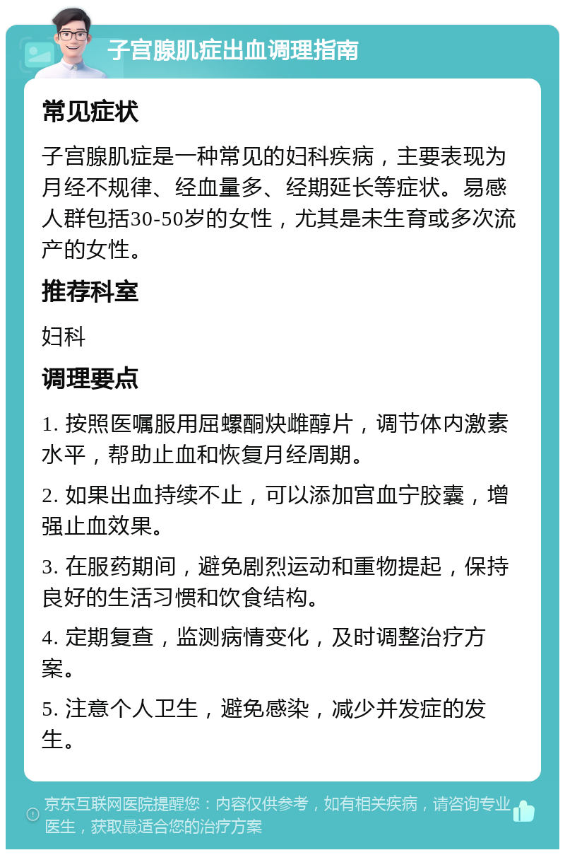 子宫腺肌症出血调理指南 常见症状 子宫腺肌症是一种常见的妇科疾病，主要表现为月经不规律、经血量多、经期延长等症状。易感人群包括30-50岁的女性，尤其是未生育或多次流产的女性。 推荐科室 妇科 调理要点 1. 按照医嘱服用屈螺酮炔雌醇片，调节体内激素水平，帮助止血和恢复月经周期。 2. 如果出血持续不止，可以添加宫血宁胶囊，增强止血效果。 3. 在服药期间，避免剧烈运动和重物提起，保持良好的生活习惯和饮食结构。 4. 定期复查，监测病情变化，及时调整治疗方案。 5. 注意个人卫生，避免感染，减少并发症的发生。