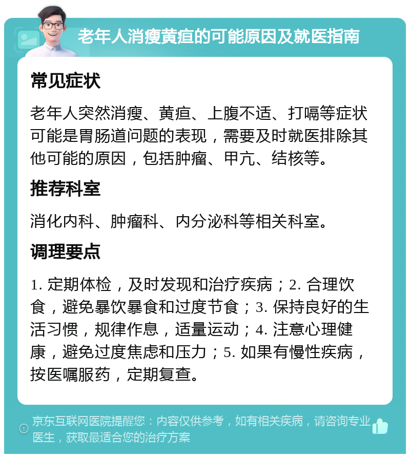 老年人消瘦黄疸的可能原因及就医指南 常见症状 老年人突然消瘦、黄疸、上腹不适、打嗝等症状可能是胃肠道问题的表现，需要及时就医排除其他可能的原因，包括肿瘤、甲亢、结核等。 推荐科室 消化内科、肿瘤科、内分泌科等相关科室。 调理要点 1. 定期体检，及时发现和治疗疾病；2. 合理饮食，避免暴饮暴食和过度节食；3. 保持良好的生活习惯，规律作息，适量运动；4. 注意心理健康，避免过度焦虑和压力；5. 如果有慢性疾病，按医嘱服药，定期复查。