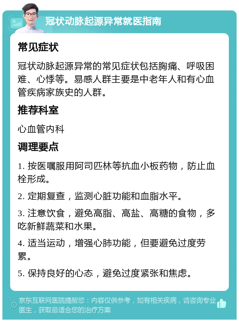 冠状动脉起源异常就医指南 常见症状 冠状动脉起源异常的常见症状包括胸痛、呼吸困难、心悸等。易感人群主要是中老年人和有心血管疾病家族史的人群。 推荐科室 心血管内科 调理要点 1. 按医嘱服用阿司匹林等抗血小板药物，防止血栓形成。 2. 定期复查，监测心脏功能和血脂水平。 3. 注意饮食，避免高脂、高盐、高糖的食物，多吃新鲜蔬菜和水果。 4. 适当运动，增强心肺功能，但要避免过度劳累。 5. 保持良好的心态，避免过度紧张和焦虑。