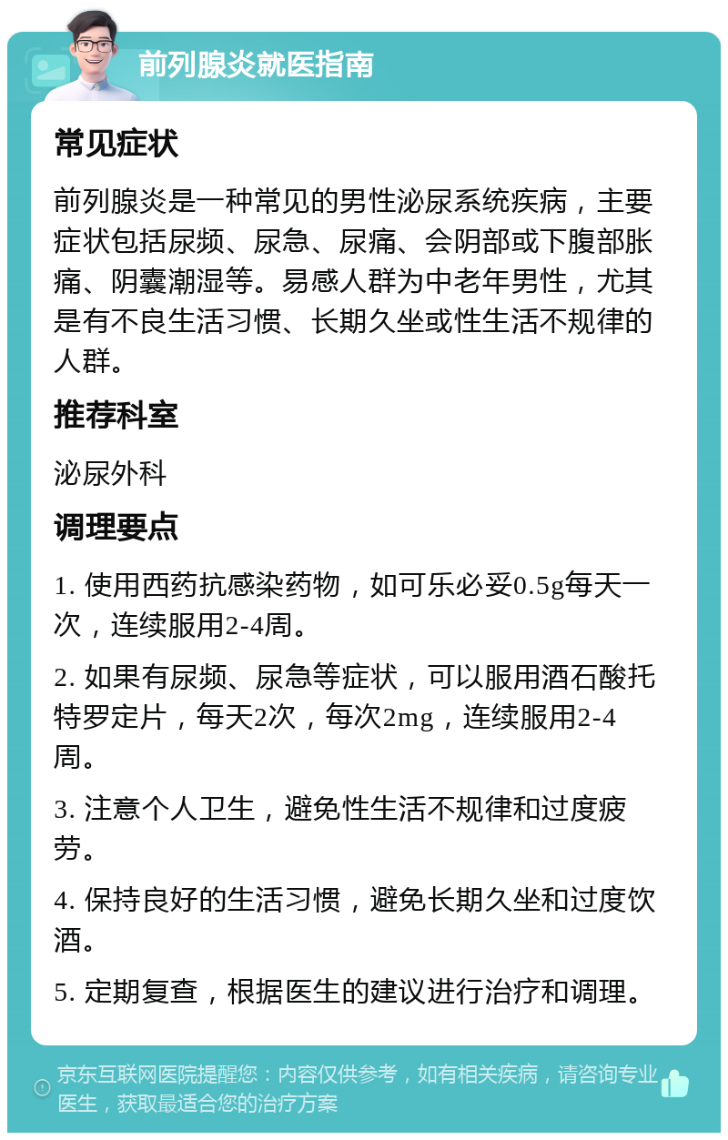 前列腺炎就医指南 常见症状 前列腺炎是一种常见的男性泌尿系统疾病，主要症状包括尿频、尿急、尿痛、会阴部或下腹部胀痛、阴囊潮湿等。易感人群为中老年男性，尤其是有不良生活习惯、长期久坐或性生活不规律的人群。 推荐科室 泌尿外科 调理要点 1. 使用西药抗感染药物，如可乐必妥0.5g每天一次，连续服用2-4周。 2. 如果有尿频、尿急等症状，可以服用酒石酸托特罗定片，每天2次，每次2mg，连续服用2-4周。 3. 注意个人卫生，避免性生活不规律和过度疲劳。 4. 保持良好的生活习惯，避免长期久坐和过度饮酒。 5. 定期复查，根据医生的建议进行治疗和调理。