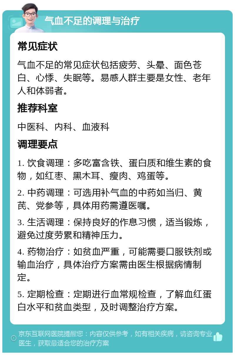 气血不足的调理与治疗 常见症状 气血不足的常见症状包括疲劳、头晕、面色苍白、心悸、失眠等。易感人群主要是女性、老年人和体弱者。 推荐科室 中医科、内科、血液科 调理要点 1. 饮食调理：多吃富含铁、蛋白质和维生素的食物，如红枣、黑木耳、瘦肉、鸡蛋等。 2. 中药调理：可选用补气血的中药如当归、黄芪、党参等，具体用药需遵医嘱。 3. 生活调理：保持良好的作息习惯，适当锻炼，避免过度劳累和精神压力。 4. 药物治疗：如贫血严重，可能需要口服铁剂或输血治疗，具体治疗方案需由医生根据病情制定。 5. 定期检查：定期进行血常规检查，了解血红蛋白水平和贫血类型，及时调整治疗方案。