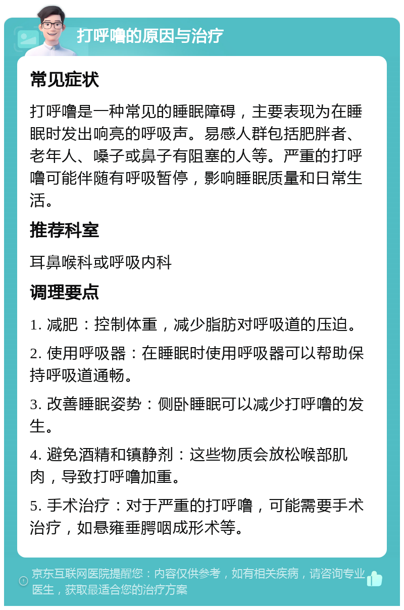 打呼噜的原因与治疗 常见症状 打呼噜是一种常见的睡眠障碍，主要表现为在睡眠时发出响亮的呼吸声。易感人群包括肥胖者、老年人、嗓子或鼻子有阻塞的人等。严重的打呼噜可能伴随有呼吸暂停，影响睡眠质量和日常生活。 推荐科室 耳鼻喉科或呼吸内科 调理要点 1. 减肥：控制体重，减少脂肪对呼吸道的压迫。 2. 使用呼吸器：在睡眠时使用呼吸器可以帮助保持呼吸道通畅。 3. 改善睡眠姿势：侧卧睡眠可以减少打呼噜的发生。 4. 避免酒精和镇静剂：这些物质会放松喉部肌肉，导致打呼噜加重。 5. 手术治疗：对于严重的打呼噜，可能需要手术治疗，如悬雍垂腭咽成形术等。