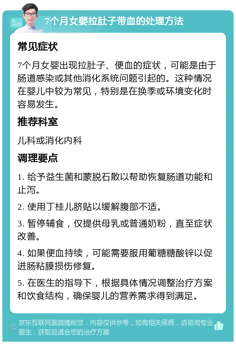 7个月女婴拉肚子带血的处理方法 常见症状 7个月女婴出现拉肚子、便血的症状，可能是由于肠道感染或其他消化系统问题引起的。这种情况在婴儿中较为常见，特别是在换季或环境变化时容易发生。 推荐科室 儿科或消化内科 调理要点 1. 给予益生菌和蒙脱石散以帮助恢复肠道功能和止泻。 2. 使用丁桂儿脐贴以缓解腹部不适。 3. 暂停辅食，仅提供母乳或普通奶粉，直至症状改善。 4. 如果便血持续，可能需要服用葡糖糖酸锌以促进肠粘膜损伤修复。 5. 在医生的指导下，根据具体情况调整治疗方案和饮食结构，确保婴儿的营养需求得到满足。