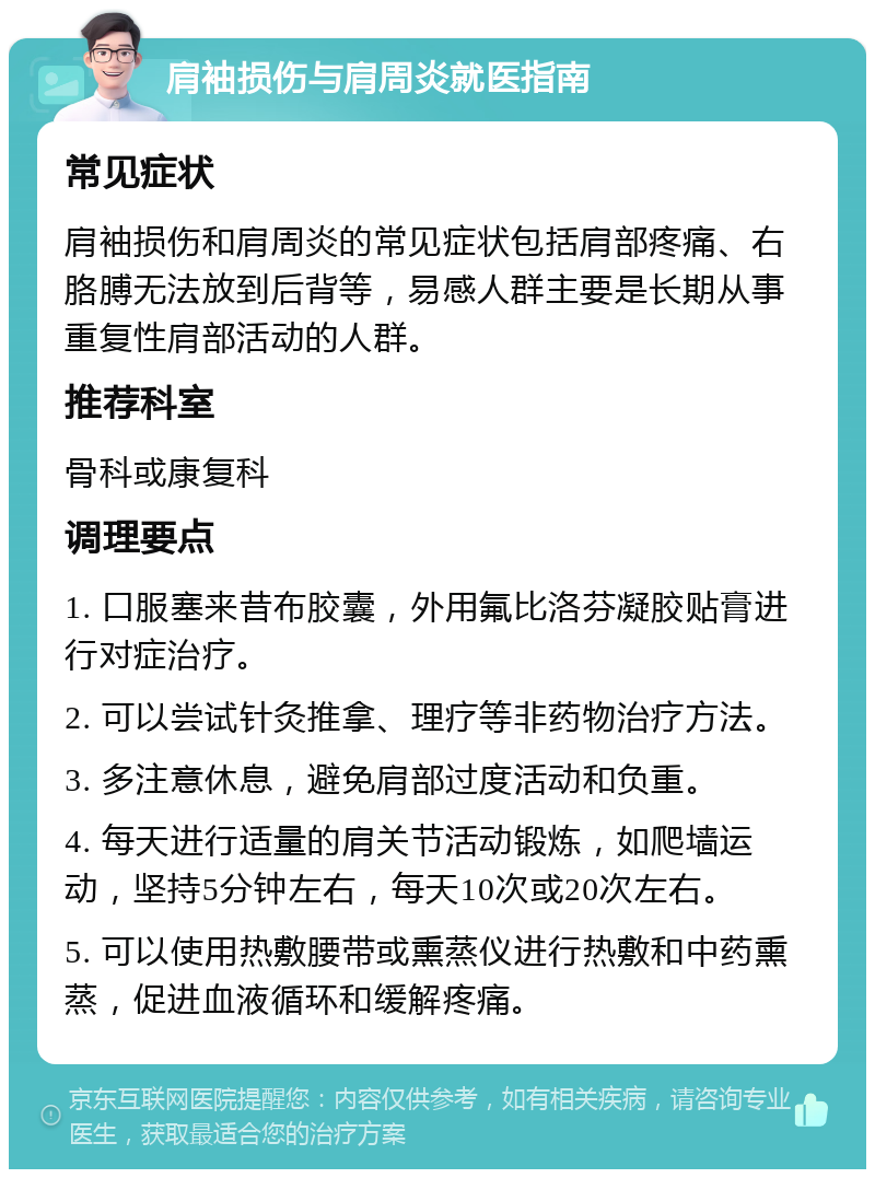 肩袖损伤与肩周炎就医指南 常见症状 肩袖损伤和肩周炎的常见症状包括肩部疼痛、右胳膊无法放到后背等，易感人群主要是长期从事重复性肩部活动的人群。 推荐科室 骨科或康复科 调理要点 1. 口服塞来昔布胶囊，外用氟比洛芬凝胶贴膏进行对症治疗。 2. 可以尝试针灸推拿、理疗等非药物治疗方法。 3. 多注意休息，避免肩部过度活动和负重。 4. 每天进行适量的肩关节活动锻炼，如爬墙运动，坚持5分钟左右，每天10次或20次左右。 5. 可以使用热敷腰带或熏蒸仪进行热敷和中药熏蒸，促进血液循环和缓解疼痛。