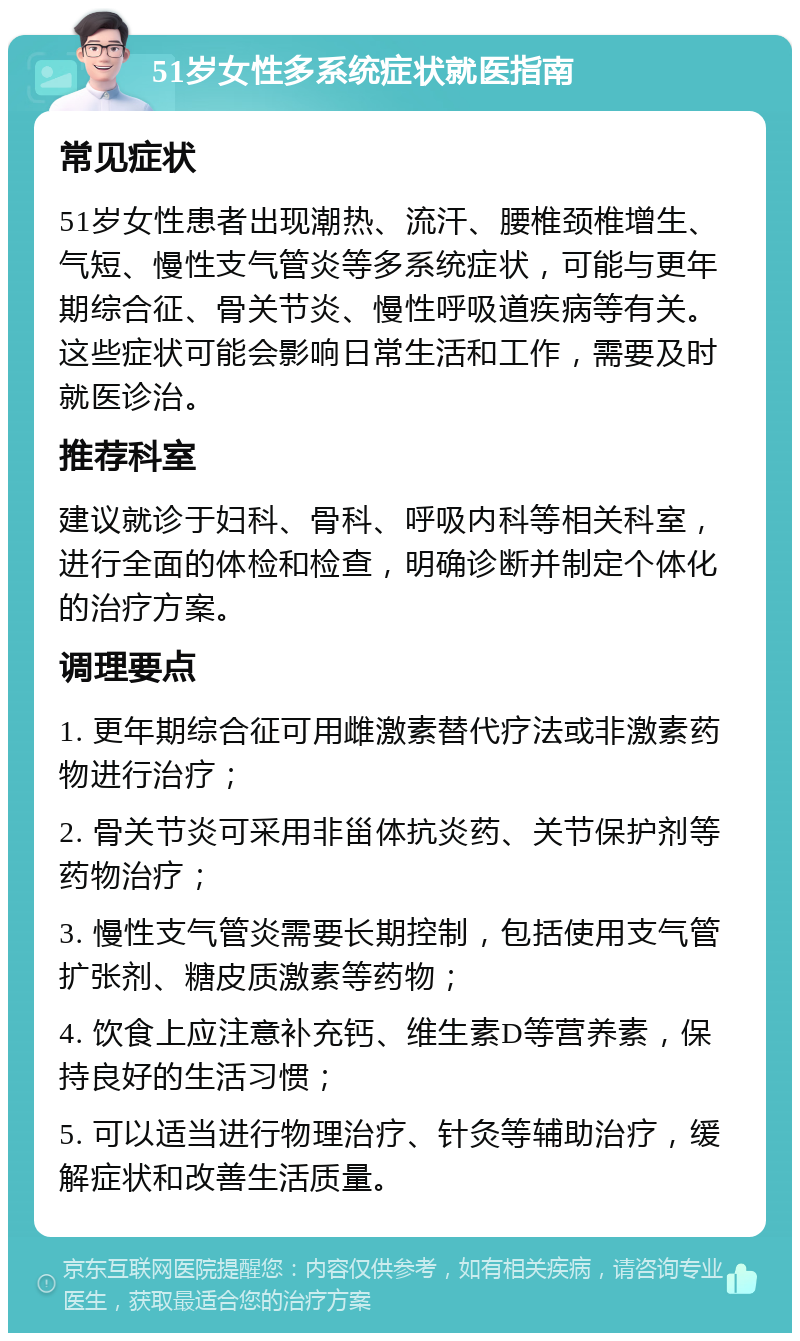 51岁女性多系统症状就医指南 常见症状 51岁女性患者出现潮热、流汗、腰椎颈椎增生、气短、慢性支气管炎等多系统症状，可能与更年期综合征、骨关节炎、慢性呼吸道疾病等有关。这些症状可能会影响日常生活和工作，需要及时就医诊治。 推荐科室 建议就诊于妇科、骨科、呼吸内科等相关科室，进行全面的体检和检查，明确诊断并制定个体化的治疗方案。 调理要点 1. 更年期综合征可用雌激素替代疗法或非激素药物进行治疗； 2. 骨关节炎可采用非甾体抗炎药、关节保护剂等药物治疗； 3. 慢性支气管炎需要长期控制，包括使用支气管扩张剂、糖皮质激素等药物； 4. 饮食上应注意补充钙、维生素D等营养素，保持良好的生活习惯； 5. 可以适当进行物理治疗、针灸等辅助治疗，缓解症状和改善生活质量。