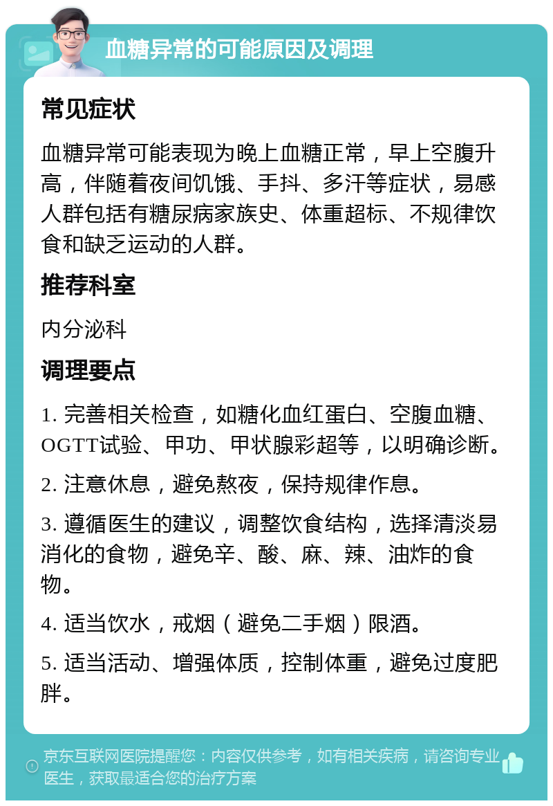 血糖异常的可能原因及调理 常见症状 血糖异常可能表现为晚上血糖正常，早上空腹升高，伴随着夜间饥饿、手抖、多汗等症状，易感人群包括有糖尿病家族史、体重超标、不规律饮食和缺乏运动的人群。 推荐科室 内分泌科 调理要点 1. 完善相关检查，如糖化血红蛋白、空腹血糖、OGTT试验、甲功、甲状腺彩超等，以明确诊断。 2. 注意休息，避免熬夜，保持规律作息。 3. 遵循医生的建议，调整饮食结构，选择清淡易消化的食物，避免辛、酸、麻、辣、油炸的食物。 4. 适当饮水，戒烟（避免二手烟）限酒。 5. 适当活动、增强体质，控制体重，避免过度肥胖。