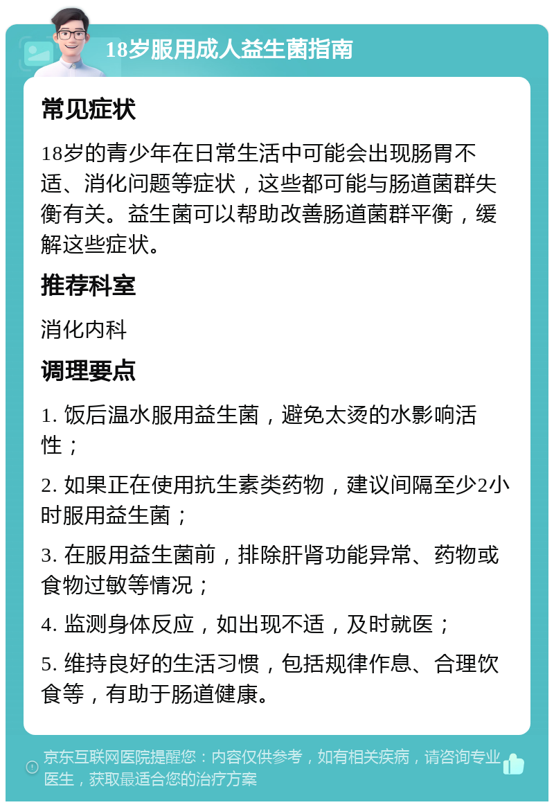 18岁服用成人益生菌指南 常见症状 18岁的青少年在日常生活中可能会出现肠胃不适、消化问题等症状，这些都可能与肠道菌群失衡有关。益生菌可以帮助改善肠道菌群平衡，缓解这些症状。 推荐科室 消化内科 调理要点 1. 饭后温水服用益生菌，避免太烫的水影响活性； 2. 如果正在使用抗生素类药物，建议间隔至少2小时服用益生菌； 3. 在服用益生菌前，排除肝肾功能异常、药物或食物过敏等情况； 4. 监测身体反应，如出现不适，及时就医； 5. 维持良好的生活习惯，包括规律作息、合理饮食等，有助于肠道健康。