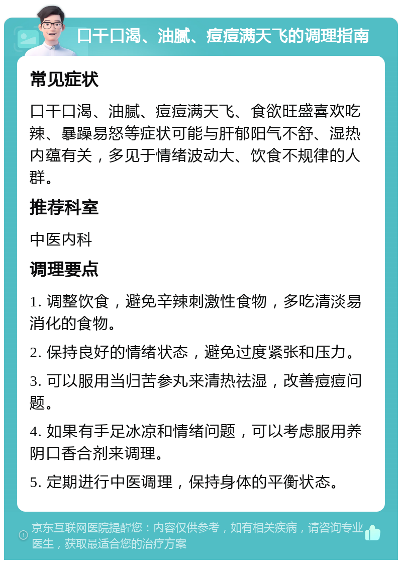 口干口渴、油腻、痘痘满天飞的调理指南 常见症状 口干口渴、油腻、痘痘满天飞、食欲旺盛喜欢吃辣、暴躁易怒等症状可能与肝郁阳气不舒、湿热内蕴有关，多见于情绪波动大、饮食不规律的人群。 推荐科室 中医内科 调理要点 1. 调整饮食，避免辛辣刺激性食物，多吃清淡易消化的食物。 2. 保持良好的情绪状态，避免过度紧张和压力。 3. 可以服用当归苦参丸来清热祛湿，改善痘痘问题。 4. 如果有手足冰凉和情绪问题，可以考虑服用养阴口香合剂来调理。 5. 定期进行中医调理，保持身体的平衡状态。