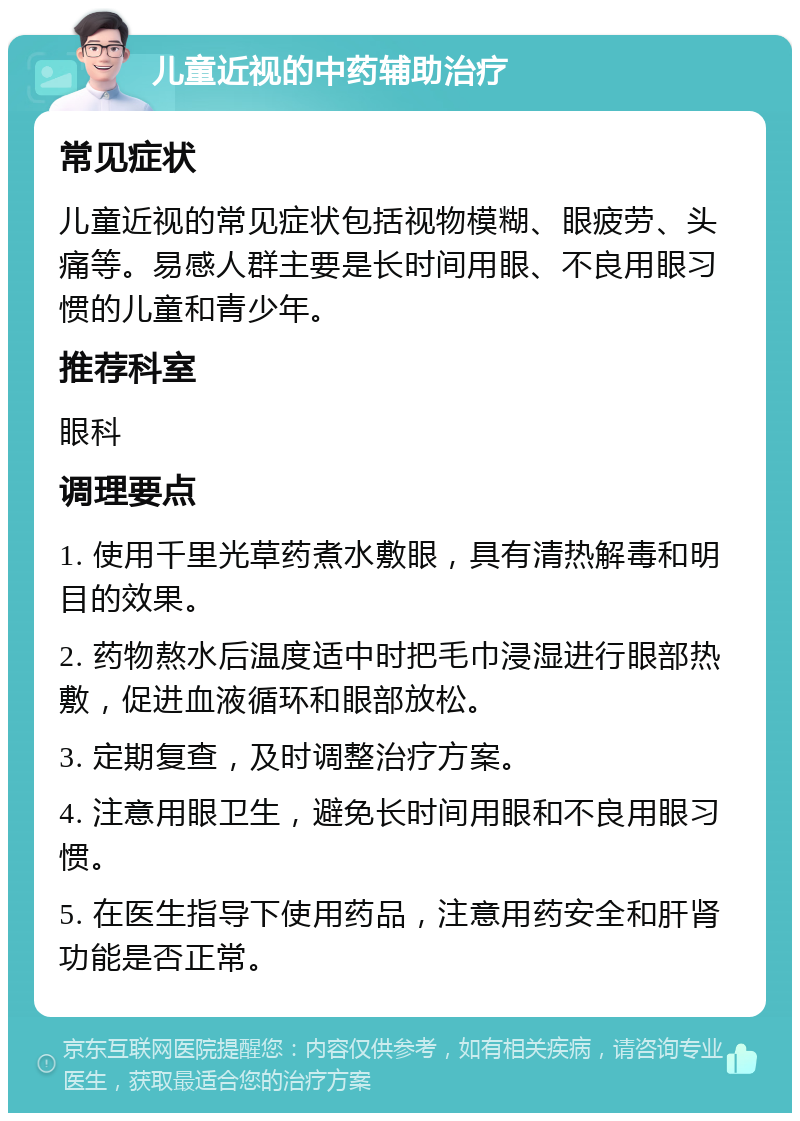 儿童近视的中药辅助治疗 常见症状 儿童近视的常见症状包括视物模糊、眼疲劳、头痛等。易感人群主要是长时间用眼、不良用眼习惯的儿童和青少年。 推荐科室 眼科 调理要点 1. 使用千里光草药煮水敷眼，具有清热解毒和明目的效果。 2. 药物熬水后温度适中时把毛巾浸湿进行眼部热敷，促进血液循环和眼部放松。 3. 定期复查，及时调整治疗方案。 4. 注意用眼卫生，避免长时间用眼和不良用眼习惯。 5. 在医生指导下使用药品，注意用药安全和肝肾功能是否正常。