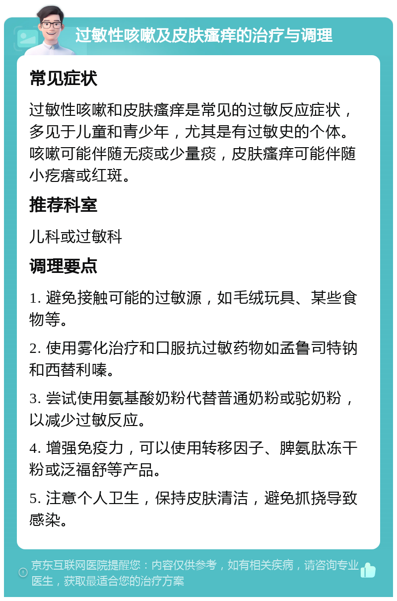 过敏性咳嗽及皮肤瘙痒的治疗与调理 常见症状 过敏性咳嗽和皮肤瘙痒是常见的过敏反应症状，多见于儿童和青少年，尤其是有过敏史的个体。咳嗽可能伴随无痰或少量痰，皮肤瘙痒可能伴随小疙瘩或红斑。 推荐科室 儿科或过敏科 调理要点 1. 避免接触可能的过敏源，如毛绒玩具、某些食物等。 2. 使用雾化治疗和口服抗过敏药物如孟鲁司特钠和西替利嗪。 3. 尝试使用氨基酸奶粉代替普通奶粉或驼奶粉，以减少过敏反应。 4. 增强免疫力，可以使用转移因子、脾氨肽冻干粉或泛福舒等产品。 5. 注意个人卫生，保持皮肤清洁，避免抓挠导致感染。