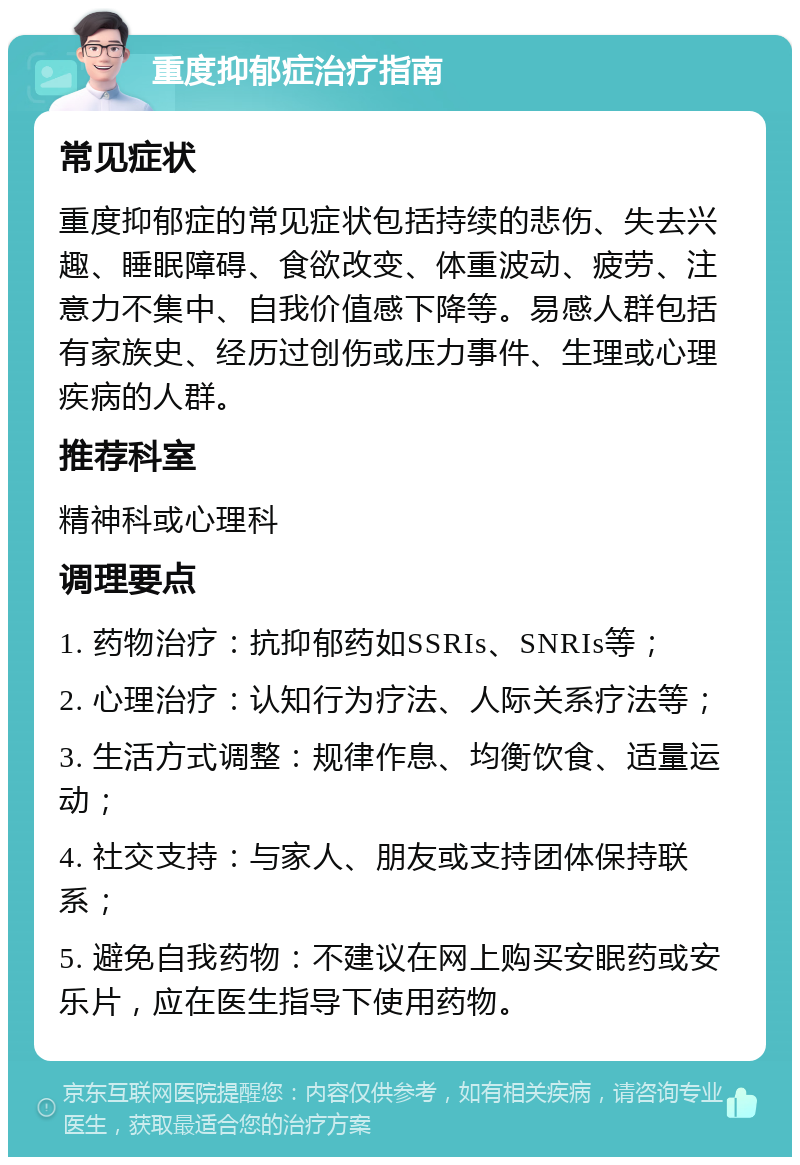 重度抑郁症治疗指南 常见症状 重度抑郁症的常见症状包括持续的悲伤、失去兴趣、睡眠障碍、食欲改变、体重波动、疲劳、注意力不集中、自我价值感下降等。易感人群包括有家族史、经历过创伤或压力事件、生理或心理疾病的人群。 推荐科室 精神科或心理科 调理要点 1. 药物治疗：抗抑郁药如SSRIs、SNRIs等； 2. 心理治疗：认知行为疗法、人际关系疗法等； 3. 生活方式调整：规律作息、均衡饮食、适量运动； 4. 社交支持：与家人、朋友或支持团体保持联系； 5. 避免自我药物：不建议在网上购买安眠药或安乐片，应在医生指导下使用药物。