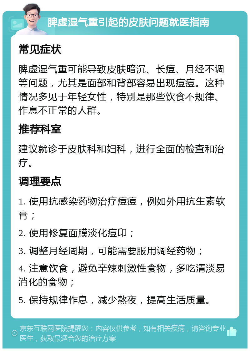 脾虚湿气重引起的皮肤问题就医指南 常见症状 脾虚湿气重可能导致皮肤暗沉、长痘、月经不调等问题，尤其是面部和背部容易出现痘痘。这种情况多见于年轻女性，特别是那些饮食不规律、作息不正常的人群。 推荐科室 建议就诊于皮肤科和妇科，进行全面的检查和治疗。 调理要点 1. 使用抗感染药物治疗痘痘，例如外用抗生素软膏； 2. 使用修复面膜淡化痘印； 3. 调整月经周期，可能需要服用调经药物； 4. 注意饮食，避免辛辣刺激性食物，多吃清淡易消化的食物； 5. 保持规律作息，减少熬夜，提高生活质量。