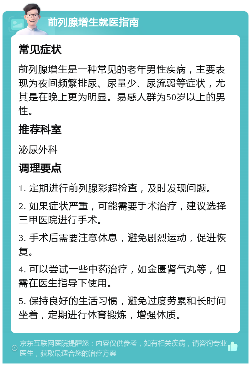 前列腺增生就医指南 常见症状 前列腺增生是一种常见的老年男性疾病，主要表现为夜间频繁排尿、尿量少、尿流弱等症状，尤其是在晚上更为明显。易感人群为50岁以上的男性。 推荐科室 泌尿外科 调理要点 1. 定期进行前列腺彩超检查，及时发现问题。 2. 如果症状严重，可能需要手术治疗，建议选择三甲医院进行手术。 3. 手术后需要注意休息，避免剧烈运动，促进恢复。 4. 可以尝试一些中药治疗，如金匮肾气丸等，但需在医生指导下使用。 5. 保持良好的生活习惯，避免过度劳累和长时间坐着，定期进行体育锻炼，增强体质。