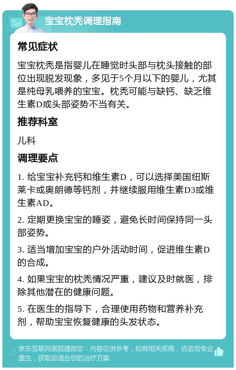 宝宝枕秃调理指南 常见症状 宝宝枕秃是指婴儿在睡觉时头部与枕头接触的部位出现脱发现象，多见于5个月以下的婴儿，尤其是纯母乳喂养的宝宝。枕秃可能与缺钙、缺乏维生素D或头部姿势不当有关。 推荐科室 儿科 调理要点 1. 给宝宝补充钙和维生素D，可以选择美国纽斯莱卡或奥朗德等钙剂，并继续服用维生素D3或维生素AD。 2. 定期更换宝宝的睡姿，避免长时间保持同一头部姿势。 3. 适当增加宝宝的户外活动时间，促进维生素D的合成。 4. 如果宝宝的枕秃情况严重，建议及时就医，排除其他潜在的健康问题。 5. 在医生的指导下，合理使用药物和营养补充剂，帮助宝宝恢复健康的头发状态。