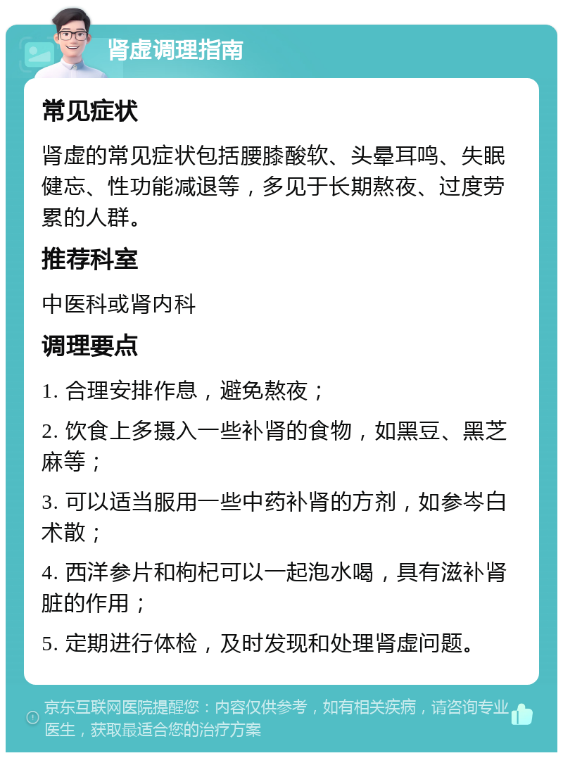 肾虚调理指南 常见症状 肾虚的常见症状包括腰膝酸软、头晕耳鸣、失眠健忘、性功能减退等，多见于长期熬夜、过度劳累的人群。 推荐科室 中医科或肾内科 调理要点 1. 合理安排作息，避免熬夜； 2. 饮食上多摄入一些补肾的食物，如黑豆、黑芝麻等； 3. 可以适当服用一些中药补肾的方剂，如参岑白术散； 4. 西洋参片和枸杞可以一起泡水喝，具有滋补肾脏的作用； 5. 定期进行体检，及时发现和处理肾虚问题。