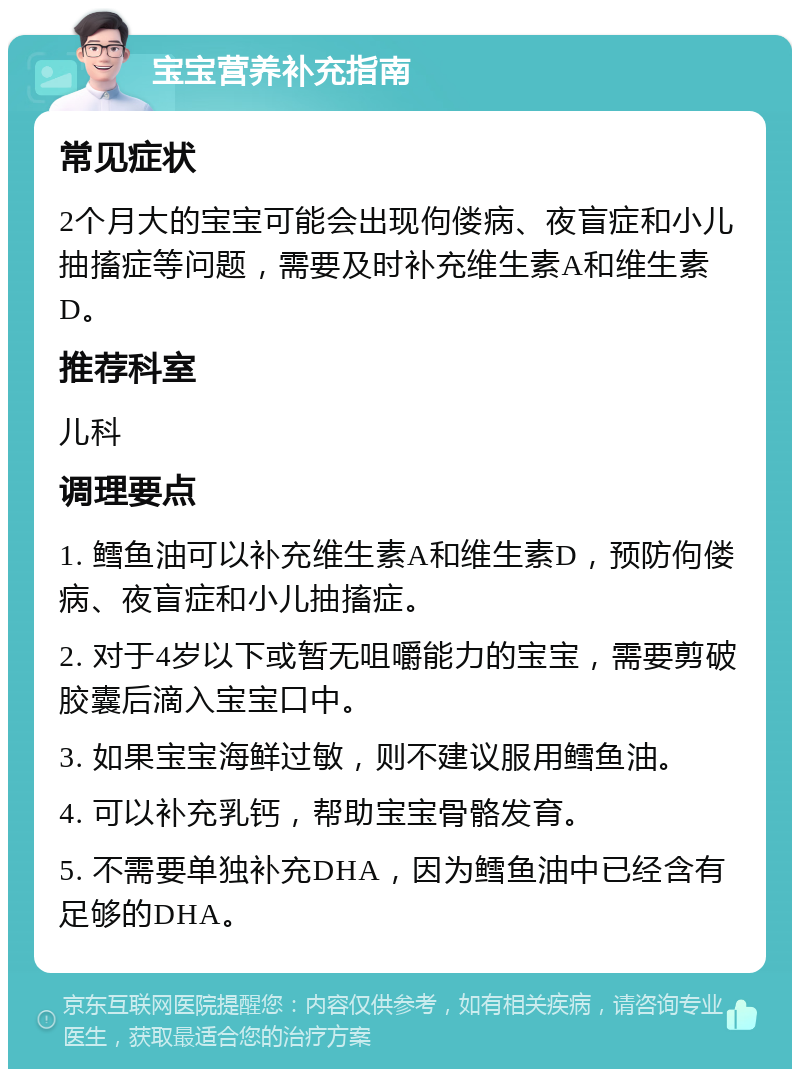 宝宝营养补充指南 常见症状 2个月大的宝宝可能会出现佝偻病、夜盲症和小儿抽搐症等问题，需要及时补充维生素A和维生素D。 推荐科室 儿科 调理要点 1. 鳕鱼油可以补充维生素A和维生素D，预防佝偻病、夜盲症和小儿抽搐症。 2. 对于4岁以下或暂无咀嚼能力的宝宝，需要剪破胶囊后滴入宝宝口中。 3. 如果宝宝海鲜过敏，则不建议服用鳕鱼油。 4. 可以补充乳钙，帮助宝宝骨骼发育。 5. 不需要单独补充DHA，因为鳕鱼油中已经含有足够的DHA。