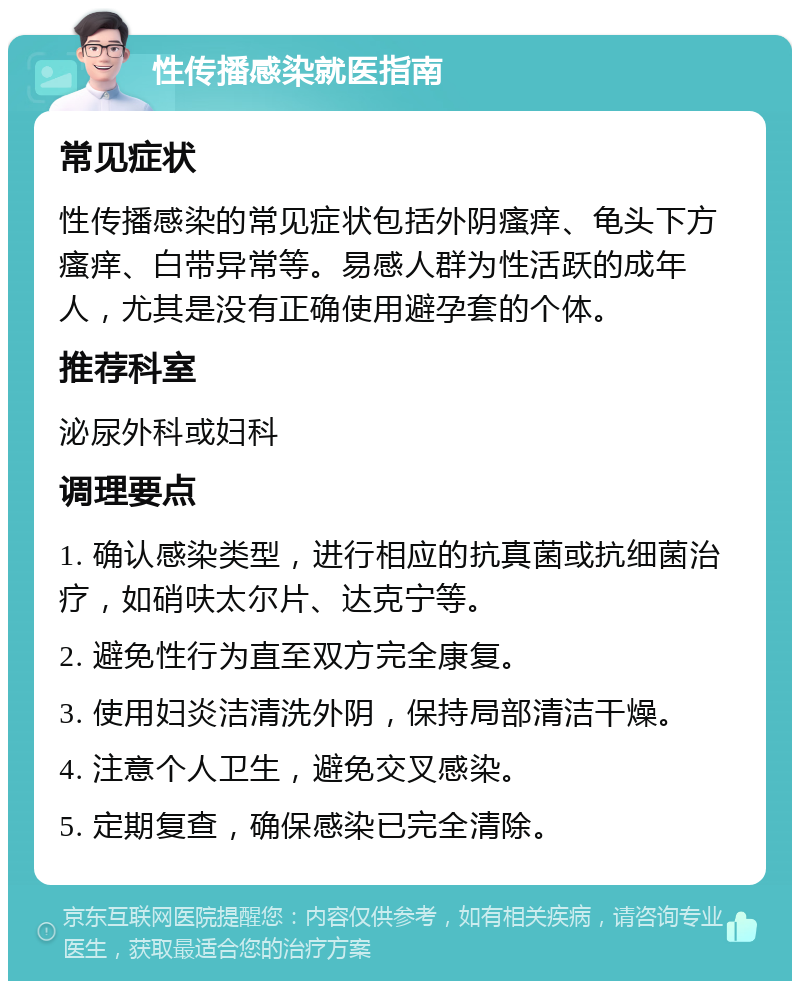 性传播感染就医指南 常见症状 性传播感染的常见症状包括外阴瘙痒、龟头下方瘙痒、白带异常等。易感人群为性活跃的成年人，尤其是没有正确使用避孕套的个体。 推荐科室 泌尿外科或妇科 调理要点 1. 确认感染类型，进行相应的抗真菌或抗细菌治疗，如硝呋太尔片、达克宁等。 2. 避免性行为直至双方完全康复。 3. 使用妇炎洁清洗外阴，保持局部清洁干燥。 4. 注意个人卫生，避免交叉感染。 5. 定期复查，确保感染已完全清除。