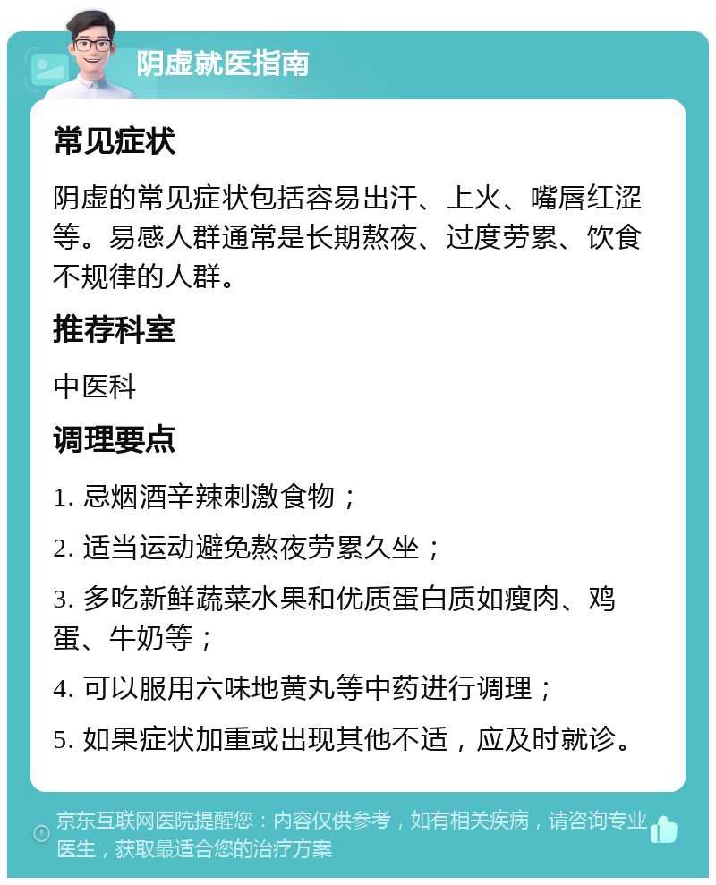 阴虚就医指南 常见症状 阴虚的常见症状包括容易出汗、上火、嘴唇红涩等。易感人群通常是长期熬夜、过度劳累、饮食不规律的人群。 推荐科室 中医科 调理要点 1. 忌烟酒辛辣刺激食物； 2. 适当运动避免熬夜劳累久坐； 3. 多吃新鲜蔬菜水果和优质蛋白质如瘦肉、鸡蛋、牛奶等； 4. 可以服用六味地黄丸等中药进行调理； 5. 如果症状加重或出现其他不适，应及时就诊。