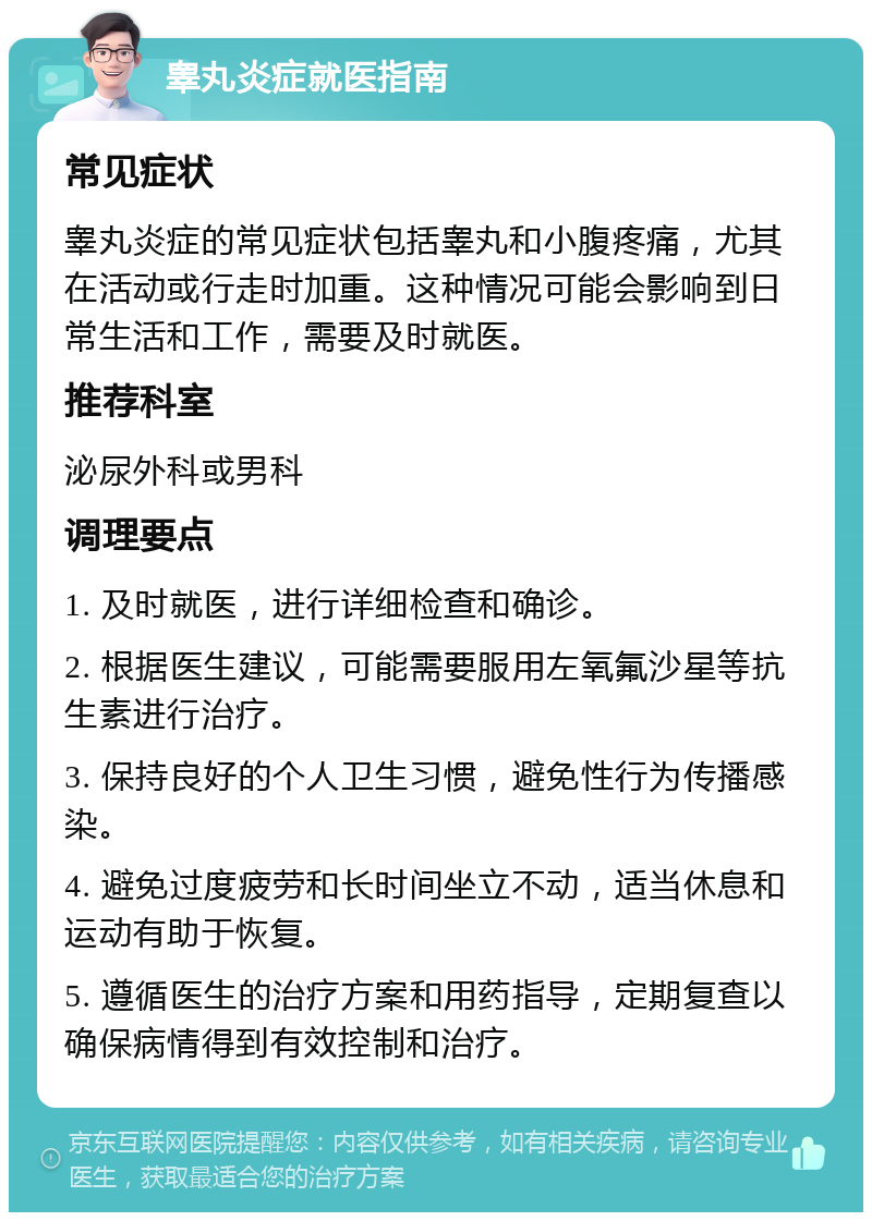 睾丸炎症就医指南 常见症状 睾丸炎症的常见症状包括睾丸和小腹疼痛，尤其在活动或行走时加重。这种情况可能会影响到日常生活和工作，需要及时就医。 推荐科室 泌尿外科或男科 调理要点 1. 及时就医，进行详细检查和确诊。 2. 根据医生建议，可能需要服用左氧氟沙星等抗生素进行治疗。 3. 保持良好的个人卫生习惯，避免性行为传播感染。 4. 避免过度疲劳和长时间坐立不动，适当休息和运动有助于恢复。 5. 遵循医生的治疗方案和用药指导，定期复查以确保病情得到有效控制和治疗。