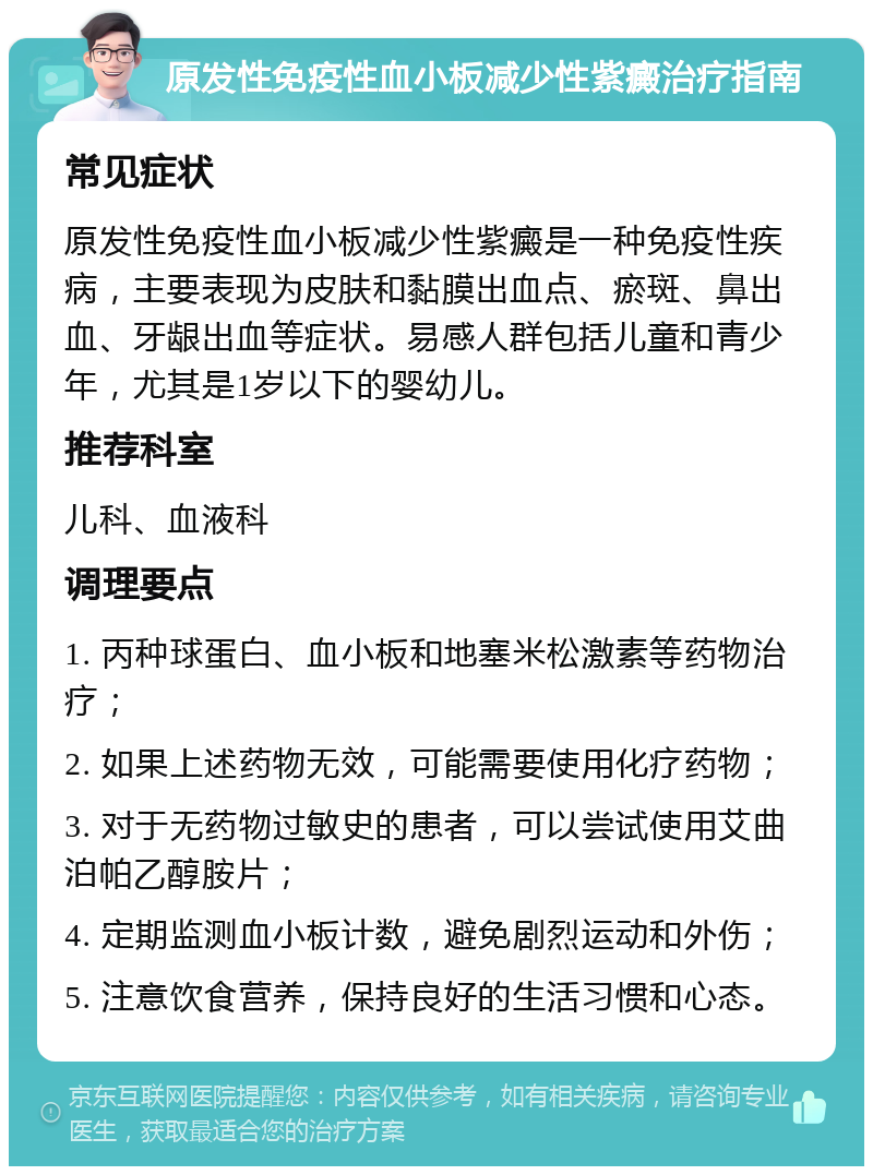 原发性免疫性血小板减少性紫癜治疗指南 常见症状 原发性免疫性血小板减少性紫癜是一种免疫性疾病，主要表现为皮肤和黏膜出血点、瘀斑、鼻出血、牙龈出血等症状。易感人群包括儿童和青少年，尤其是1岁以下的婴幼儿。 推荐科室 儿科、血液科 调理要点 1. 丙种球蛋白、血小板和地塞米松激素等药物治疗； 2. 如果上述药物无效，可能需要使用化疗药物； 3. 对于无药物过敏史的患者，可以尝试使用艾曲泊帕乙醇胺片； 4. 定期监测血小板计数，避免剧烈运动和外伤； 5. 注意饮食营养，保持良好的生活习惯和心态。