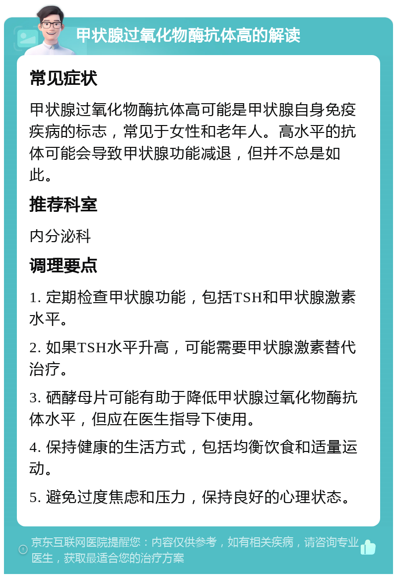 甲状腺过氧化物酶抗体高的解读 常见症状 甲状腺过氧化物酶抗体高可能是甲状腺自身免疫疾病的标志，常见于女性和老年人。高水平的抗体可能会导致甲状腺功能减退，但并不总是如此。 推荐科室 内分泌科 调理要点 1. 定期检查甲状腺功能，包括TSH和甲状腺激素水平。 2. 如果TSH水平升高，可能需要甲状腺激素替代治疗。 3. 硒酵母片可能有助于降低甲状腺过氧化物酶抗体水平，但应在医生指导下使用。 4. 保持健康的生活方式，包括均衡饮食和适量运动。 5. 避免过度焦虑和压力，保持良好的心理状态。