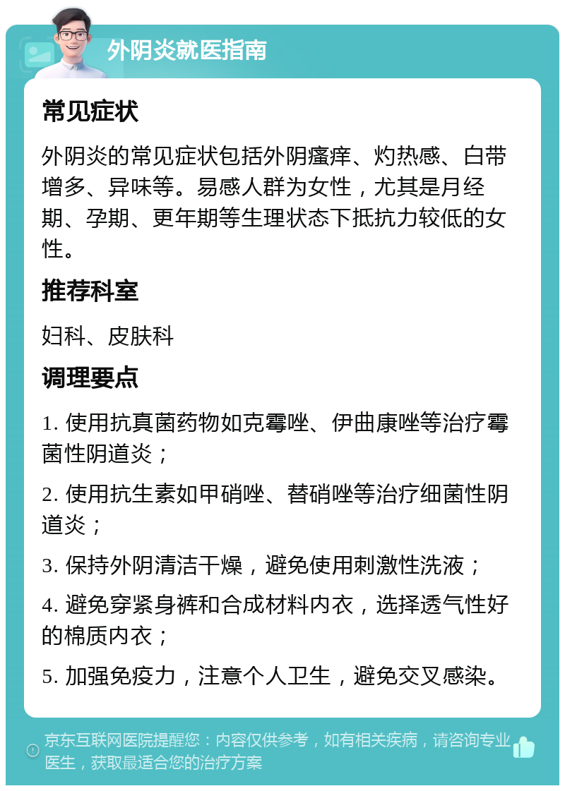 外阴炎就医指南 常见症状 外阴炎的常见症状包括外阴瘙痒、灼热感、白带增多、异味等。易感人群为女性，尤其是月经期、孕期、更年期等生理状态下抵抗力较低的女性。 推荐科室 妇科、皮肤科 调理要点 1. 使用抗真菌药物如克霉唑、伊曲康唑等治疗霉菌性阴道炎； 2. 使用抗生素如甲硝唑、替硝唑等治疗细菌性阴道炎； 3. 保持外阴清洁干燥，避免使用刺激性洗液； 4. 避免穿紧身裤和合成材料内衣，选择透气性好的棉质内衣； 5. 加强免疫力，注意个人卫生，避免交叉感染。