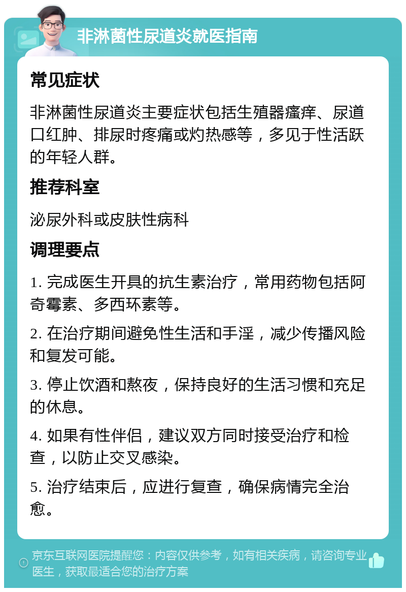 非淋菌性尿道炎就医指南 常见症状 非淋菌性尿道炎主要症状包括生殖器瘙痒、尿道口红肿、排尿时疼痛或灼热感等，多见于性活跃的年轻人群。 推荐科室 泌尿外科或皮肤性病科 调理要点 1. 完成医生开具的抗生素治疗，常用药物包括阿奇霉素、多西环素等。 2. 在治疗期间避免性生活和手淫，减少传播风险和复发可能。 3. 停止饮酒和熬夜，保持良好的生活习惯和充足的休息。 4. 如果有性伴侣，建议双方同时接受治疗和检查，以防止交叉感染。 5. 治疗结束后，应进行复查，确保病情完全治愈。