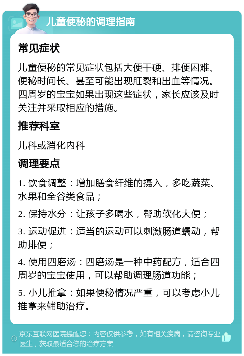 儿童便秘的调理指南 常见症状 儿童便秘的常见症状包括大便干硬、排便困难、便秘时间长、甚至可能出现肛裂和出血等情况。四周岁的宝宝如果出现这些症状，家长应该及时关注并采取相应的措施。 推荐科室 儿科或消化内科 调理要点 1. 饮食调整：增加膳食纤维的摄入，多吃蔬菜、水果和全谷类食品； 2. 保持水分：让孩子多喝水，帮助软化大便； 3. 运动促进：适当的运动可以刺激肠道蠕动，帮助排便； 4. 使用四磨汤：四磨汤是一种中药配方，适合四周岁的宝宝使用，可以帮助调理肠道功能； 5. 小儿推拿：如果便秘情况严重，可以考虑小儿推拿来辅助治疗。