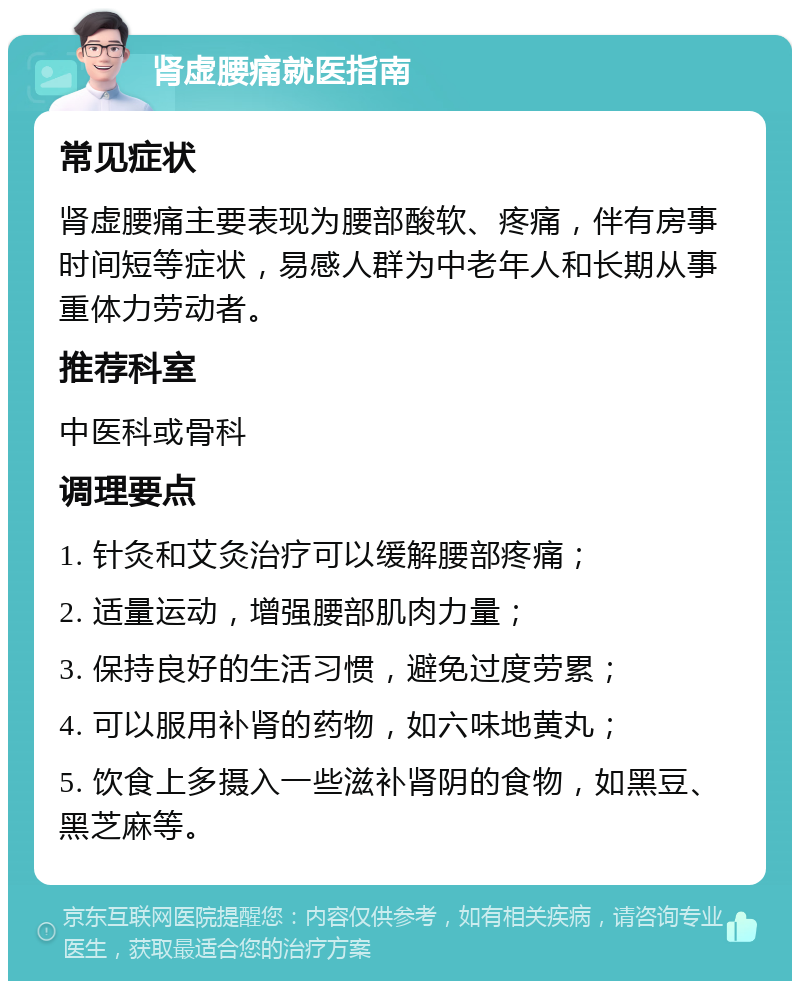 肾虚腰痛就医指南 常见症状 肾虚腰痛主要表现为腰部酸软、疼痛，伴有房事时间短等症状，易感人群为中老年人和长期从事重体力劳动者。 推荐科室 中医科或骨科 调理要点 1. 针灸和艾灸治疗可以缓解腰部疼痛； 2. 适量运动，增强腰部肌肉力量； 3. 保持良好的生活习惯，避免过度劳累； 4. 可以服用补肾的药物，如六味地黄丸； 5. 饮食上多摄入一些滋补肾阴的食物，如黑豆、黑芝麻等。