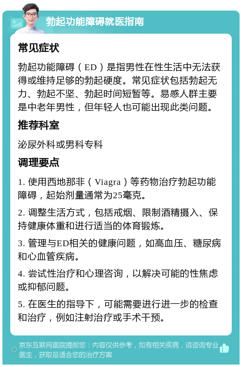 勃起功能障碍就医指南 常见症状 勃起功能障碍（ED）是指男性在性生活中无法获得或维持足够的勃起硬度。常见症状包括勃起无力、勃起不坚、勃起时间短暂等。易感人群主要是中老年男性，但年轻人也可能出现此类问题。 推荐科室 泌尿外科或男科专科 调理要点 1. 使用西地那非（Viagra）等药物治疗勃起功能障碍，起始剂量通常为25毫克。 2. 调整生活方式，包括戒烟、限制酒精摄入、保持健康体重和进行适当的体育锻炼。 3. 管理与ED相关的健康问题，如高血压、糖尿病和心血管疾病。 4. 尝试性治疗和心理咨询，以解决可能的性焦虑或抑郁问题。 5. 在医生的指导下，可能需要进行进一步的检查和治疗，例如注射治疗或手术干预。