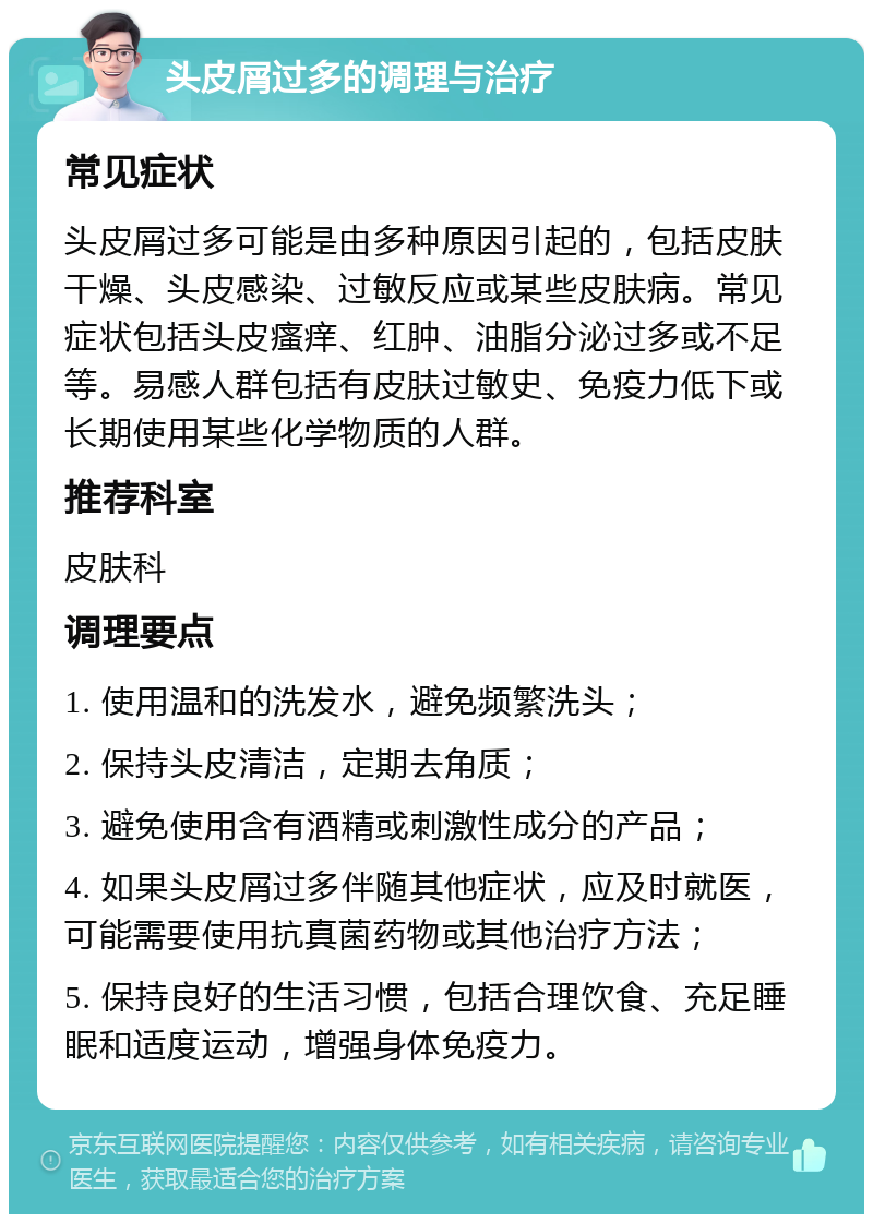 头皮屑过多的调理与治疗 常见症状 头皮屑过多可能是由多种原因引起的，包括皮肤干燥、头皮感染、过敏反应或某些皮肤病。常见症状包括头皮瘙痒、红肿、油脂分泌过多或不足等。易感人群包括有皮肤过敏史、免疫力低下或长期使用某些化学物质的人群。 推荐科室 皮肤科 调理要点 1. 使用温和的洗发水，避免频繁洗头； 2. 保持头皮清洁，定期去角质； 3. 避免使用含有酒精或刺激性成分的产品； 4. 如果头皮屑过多伴随其他症状，应及时就医，可能需要使用抗真菌药物或其他治疗方法； 5. 保持良好的生活习惯，包括合理饮食、充足睡眠和适度运动，增强身体免疫力。