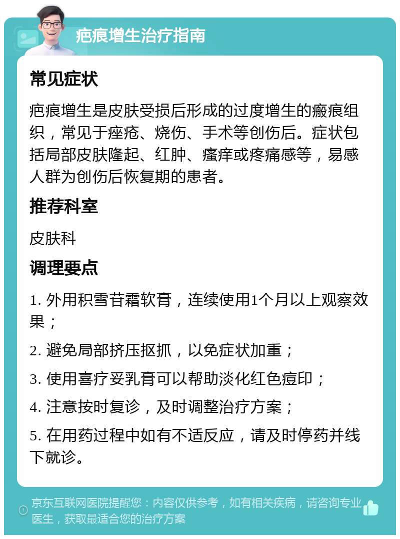 疤痕增生治疗指南 常见症状 疤痕增生是皮肤受损后形成的过度增生的瘢痕组织，常见于痤疮、烧伤、手术等创伤后。症状包括局部皮肤隆起、红肿、瘙痒或疼痛感等，易感人群为创伤后恢复期的患者。 推荐科室 皮肤科 调理要点 1. 外用积雪苷霜软膏，连续使用1个月以上观察效果； 2. 避免局部挤压抠抓，以免症状加重； 3. 使用喜疗妥乳膏可以帮助淡化红色痘印； 4. 注意按时复诊，及时调整治疗方案； 5. 在用药过程中如有不适反应，请及时停药并线下就诊。