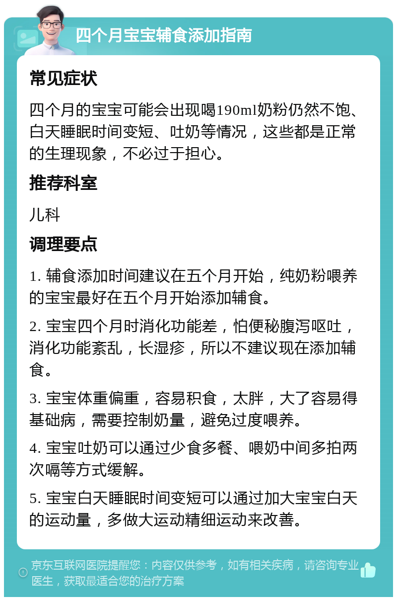 四个月宝宝辅食添加指南 常见症状 四个月的宝宝可能会出现喝190ml奶粉仍然不饱、白天睡眠时间变短、吐奶等情况，这些都是正常的生理现象，不必过于担心。 推荐科室 儿科 调理要点 1. 辅食添加时间建议在五个月开始，纯奶粉喂养的宝宝最好在五个月开始添加辅食。 2. 宝宝四个月时消化功能差，怕便秘腹泻呕吐，消化功能紊乱，长湿疹，所以不建议现在添加辅食。 3. 宝宝体重偏重，容易积食，太胖，大了容易得基础病，需要控制奶量，避免过度喂养。 4. 宝宝吐奶可以通过少食多餐、喂奶中间多拍两次嗝等方式缓解。 5. 宝宝白天睡眠时间变短可以通过加大宝宝白天的运动量，多做大运动精细运动来改善。