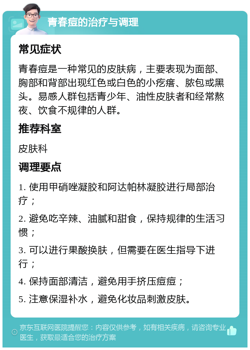 青春痘的治疗与调理 常见症状 青春痘是一种常见的皮肤病，主要表现为面部、胸部和背部出现红色或白色的小疙瘩、脓包或黑头。易感人群包括青少年、油性皮肤者和经常熬夜、饮食不规律的人群。 推荐科室 皮肤科 调理要点 1. 使用甲硝唑凝胶和阿达帕林凝胶进行局部治疗； 2. 避免吃辛辣、油腻和甜食，保持规律的生活习惯； 3. 可以进行果酸换肤，但需要在医生指导下进行； 4. 保持面部清洁，避免用手挤压痘痘； 5. 注意保湿补水，避免化妆品刺激皮肤。