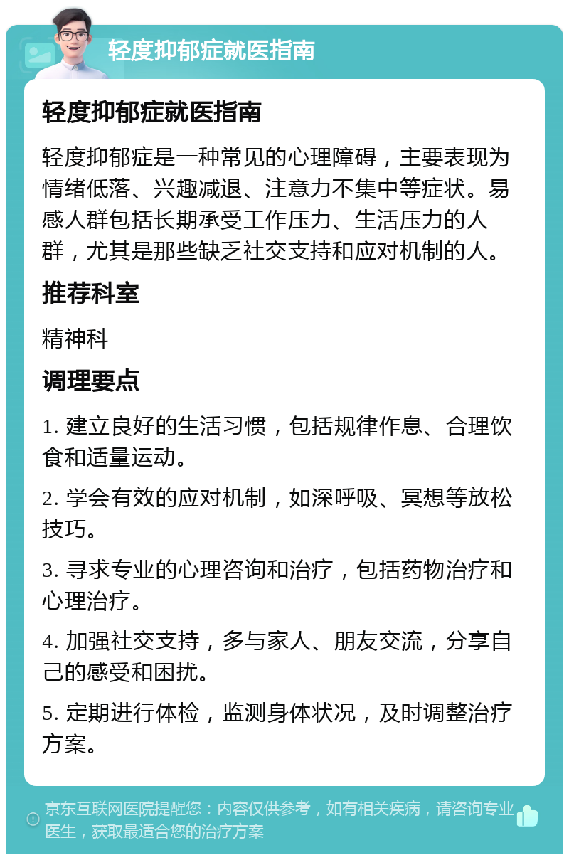 轻度抑郁症就医指南 轻度抑郁症就医指南 轻度抑郁症是一种常见的心理障碍，主要表现为情绪低落、兴趣减退、注意力不集中等症状。易感人群包括长期承受工作压力、生活压力的人群，尤其是那些缺乏社交支持和应对机制的人。 推荐科室 精神科 调理要点 1. 建立良好的生活习惯，包括规律作息、合理饮食和适量运动。 2. 学会有效的应对机制，如深呼吸、冥想等放松技巧。 3. 寻求专业的心理咨询和治疗，包括药物治疗和心理治疗。 4. 加强社交支持，多与家人、朋友交流，分享自己的感受和困扰。 5. 定期进行体检，监测身体状况，及时调整治疗方案。