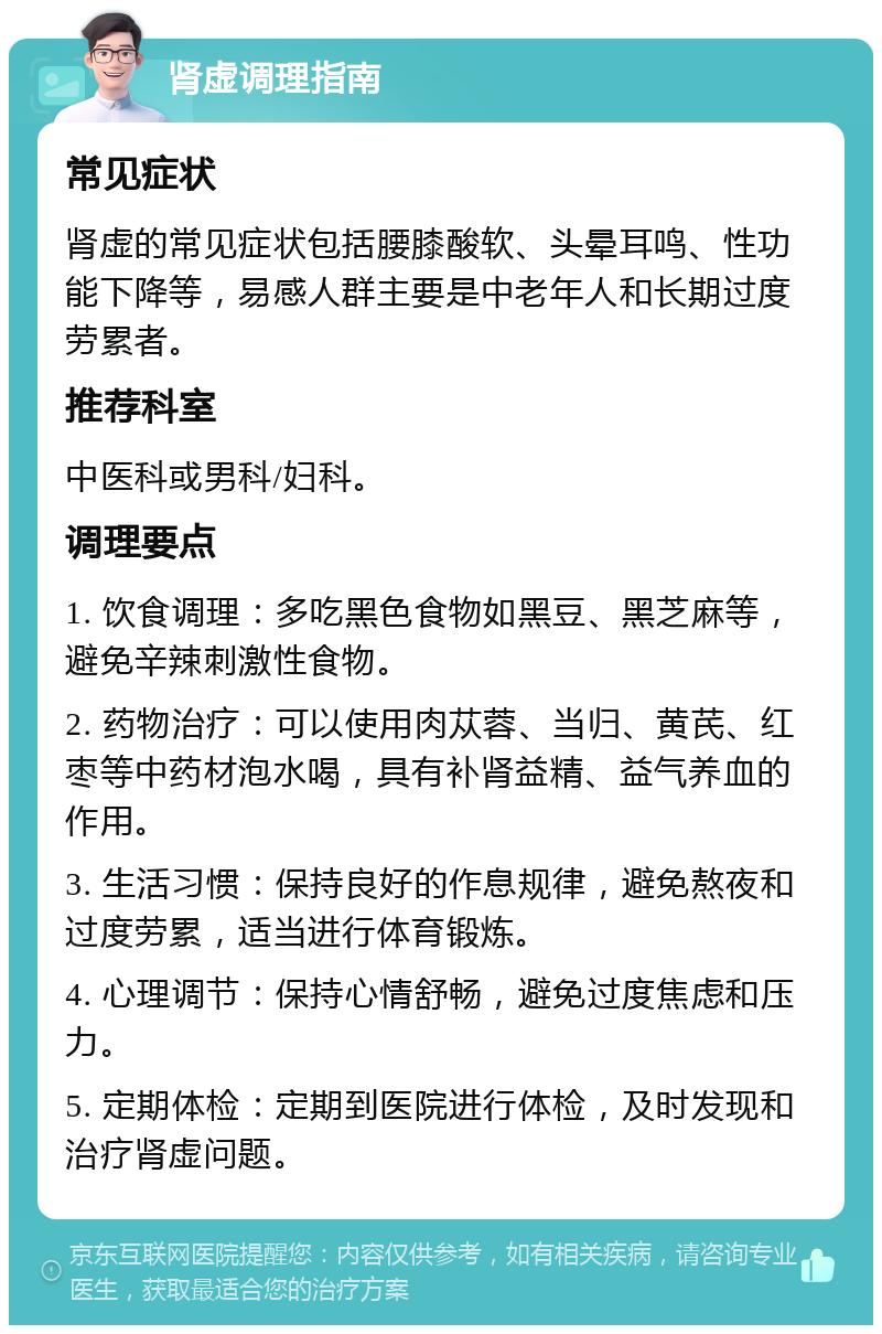 肾虚调理指南 常见症状 肾虚的常见症状包括腰膝酸软、头晕耳鸣、性功能下降等，易感人群主要是中老年人和长期过度劳累者。 推荐科室 中医科或男科/妇科。 调理要点 1. 饮食调理：多吃黑色食物如黑豆、黑芝麻等，避免辛辣刺激性食物。 2. 药物治疗：可以使用肉苁蓉、当归、黄芪、红枣等中药材泡水喝，具有补肾益精、益气养血的作用。 3. 生活习惯：保持良好的作息规律，避免熬夜和过度劳累，适当进行体育锻炼。 4. 心理调节：保持心情舒畅，避免过度焦虑和压力。 5. 定期体检：定期到医院进行体检，及时发现和治疗肾虚问题。