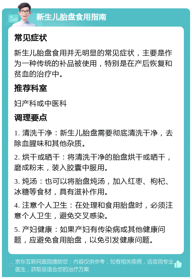 新生儿胎盘食用指南 常见症状 新生儿胎盘食用并无明显的常见症状，主要是作为一种传统的补品被使用，特别是在产后恢复和贫血的治疗中。 推荐科室 妇产科或中医科 调理要点 1. 清洗干净：新生儿胎盘需要彻底清洗干净，去除血腥味和其他杂质。 2. 烘干或晒干：将清洗干净的胎盘烘干或晒干，磨成粉末，装入胶囊中服用。 3. 炖汤：也可以将胎盘炖汤，加入红枣、枸杞、冰糖等食材，具有滋补作用。 4. 注意个人卫生：在处理和食用胎盘时，必须注意个人卫生，避免交叉感染。 5. 产妇健康：如果产妇有传染病或其他健康问题，应避免食用胎盘，以免引发健康问题。