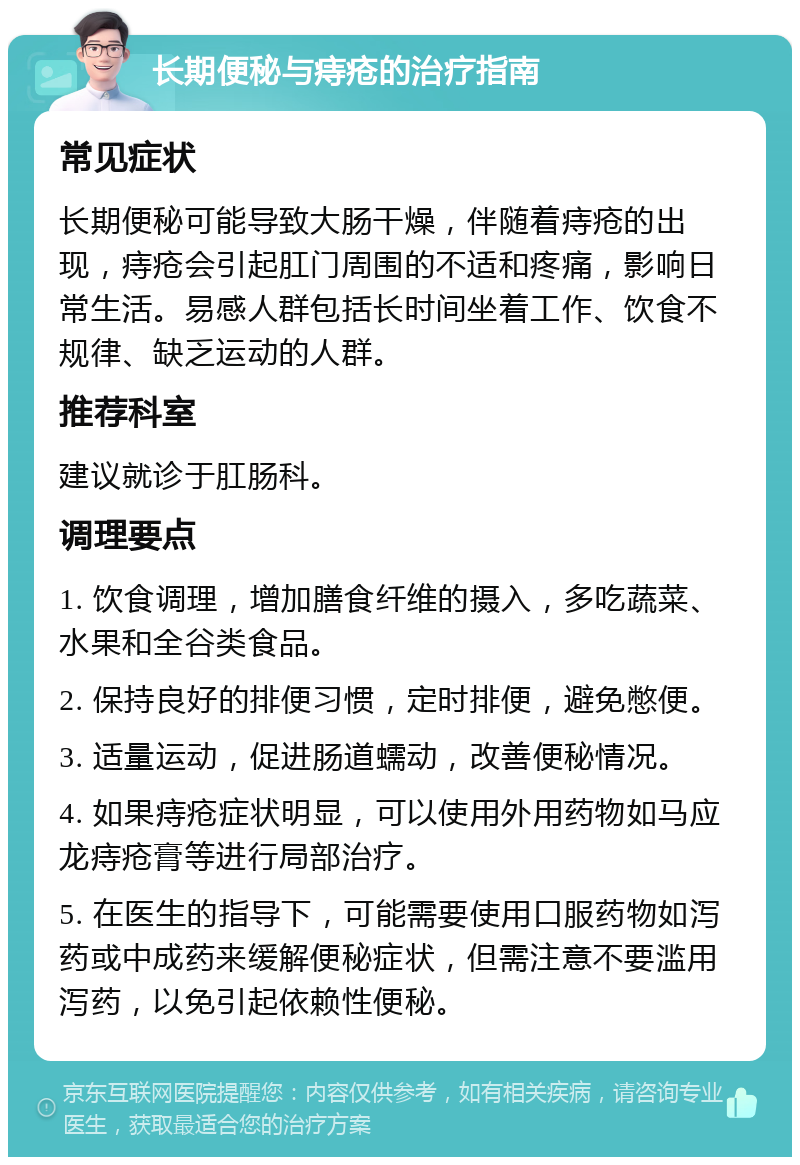 长期便秘与痔疮的治疗指南 常见症状 长期便秘可能导致大肠干燥，伴随着痔疮的出现，痔疮会引起肛门周围的不适和疼痛，影响日常生活。易感人群包括长时间坐着工作、饮食不规律、缺乏运动的人群。 推荐科室 建议就诊于肛肠科。 调理要点 1. 饮食调理，增加膳食纤维的摄入，多吃蔬菜、水果和全谷类食品。 2. 保持良好的排便习惯，定时排便，避免憋便。 3. 适量运动，促进肠道蠕动，改善便秘情况。 4. 如果痔疮症状明显，可以使用外用药物如马应龙痔疮膏等进行局部治疗。 5. 在医生的指导下，可能需要使用口服药物如泻药或中成药来缓解便秘症状，但需注意不要滥用泻药，以免引起依赖性便秘。