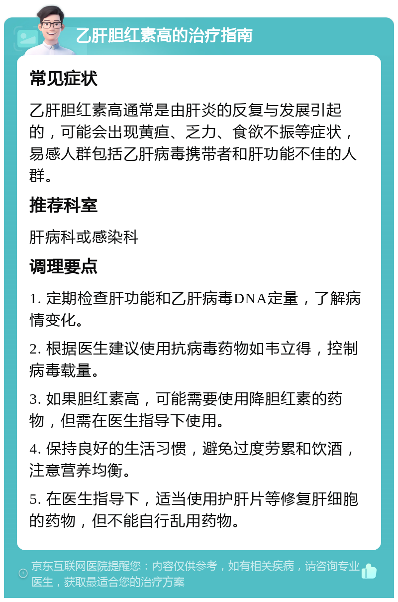 乙肝胆红素高的治疗指南 常见症状 乙肝胆红素高通常是由肝炎的反复与发展引起的，可能会出现黄疸、乏力、食欲不振等症状，易感人群包括乙肝病毒携带者和肝功能不佳的人群。 推荐科室 肝病科或感染科 调理要点 1. 定期检查肝功能和乙肝病毒DNA定量，了解病情变化。 2. 根据医生建议使用抗病毒药物如韦立得，控制病毒载量。 3. 如果胆红素高，可能需要使用降胆红素的药物，但需在医生指导下使用。 4. 保持良好的生活习惯，避免过度劳累和饮酒，注意营养均衡。 5. 在医生指导下，适当使用护肝片等修复肝细胞的药物，但不能自行乱用药物。