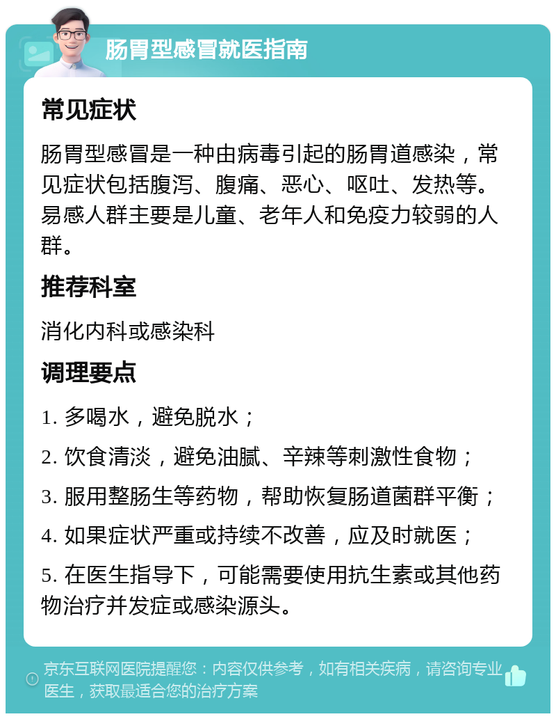 肠胃型感冒就医指南 常见症状 肠胃型感冒是一种由病毒引起的肠胃道感染，常见症状包括腹泻、腹痛、恶心、呕吐、发热等。易感人群主要是儿童、老年人和免疫力较弱的人群。 推荐科室 消化内科或感染科 调理要点 1. 多喝水，避免脱水； 2. 饮食清淡，避免油腻、辛辣等刺激性食物； 3. 服用整肠生等药物，帮助恢复肠道菌群平衡； 4. 如果症状严重或持续不改善，应及时就医； 5. 在医生指导下，可能需要使用抗生素或其他药物治疗并发症或感染源头。