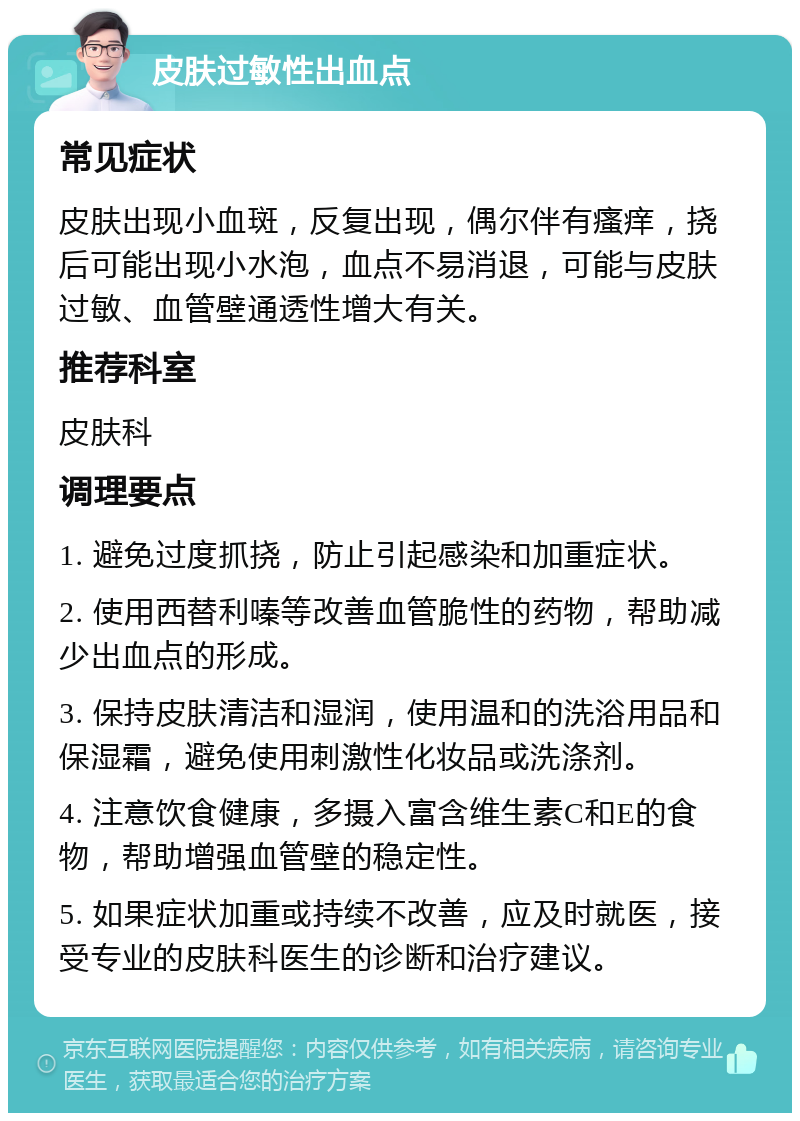 皮肤过敏性出血点 常见症状 皮肤出现小血斑，反复出现，偶尔伴有瘙痒，挠后可能出现小水泡，血点不易消退，可能与皮肤过敏、血管壁通透性增大有关。 推荐科室 皮肤科 调理要点 1. 避免过度抓挠，防止引起感染和加重症状。 2. 使用西替利嗪等改善血管脆性的药物，帮助减少出血点的形成。 3. 保持皮肤清洁和湿润，使用温和的洗浴用品和保湿霜，避免使用刺激性化妆品或洗涤剂。 4. 注意饮食健康，多摄入富含维生素C和E的食物，帮助增强血管壁的稳定性。 5. 如果症状加重或持续不改善，应及时就医，接受专业的皮肤科医生的诊断和治疗建议。