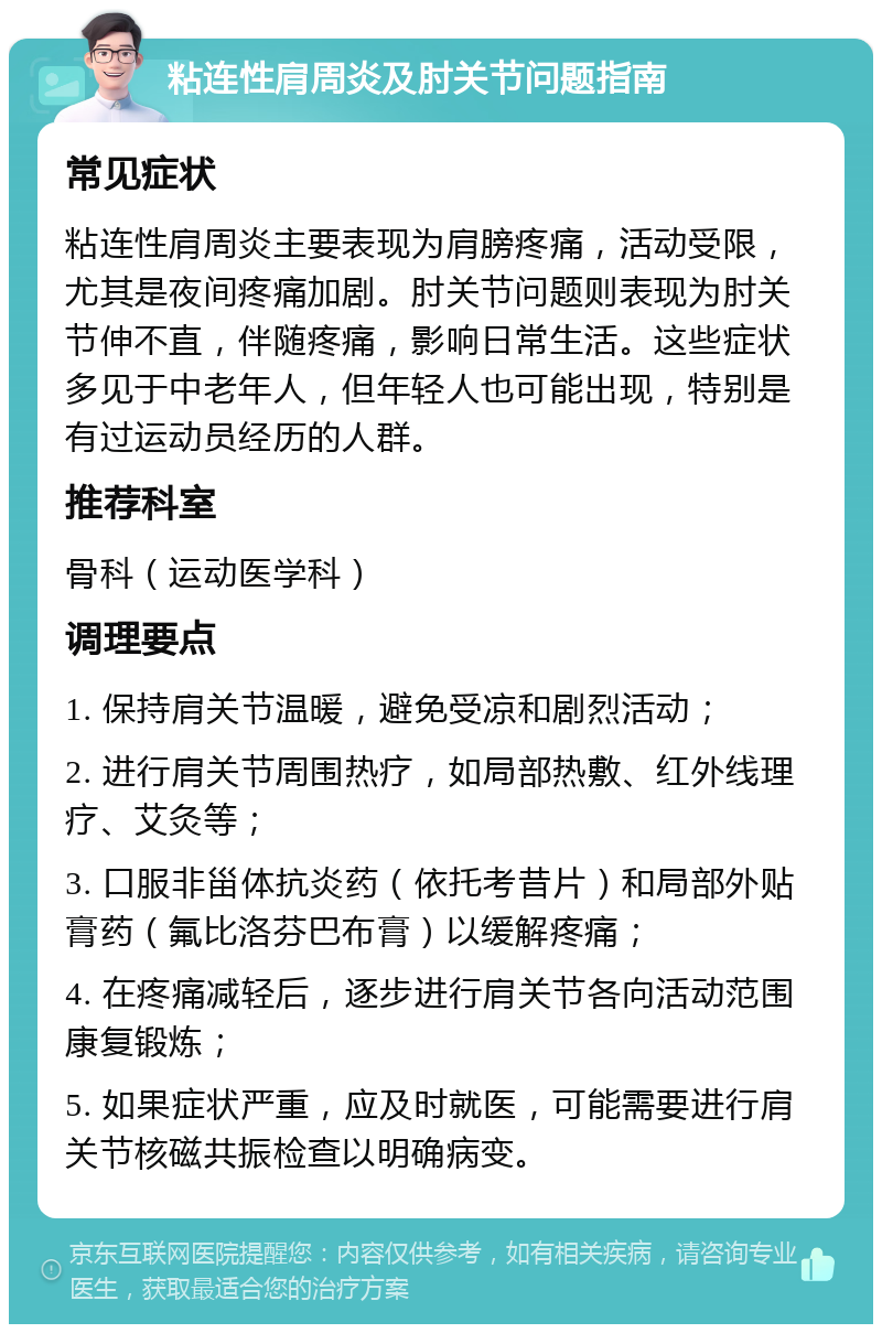 粘连性肩周炎及肘关节问题指南 常见症状 粘连性肩周炎主要表现为肩膀疼痛，活动受限，尤其是夜间疼痛加剧。肘关节问题则表现为肘关节伸不直，伴随疼痛，影响日常生活。这些症状多见于中老年人，但年轻人也可能出现，特别是有过运动员经历的人群。 推荐科室 骨科（运动医学科） 调理要点 1. 保持肩关节温暖，避免受凉和剧烈活动； 2. 进行肩关节周围热疗，如局部热敷、红外线理疗、艾灸等； 3. 口服非甾体抗炎药（依托考昔片）和局部外贴膏药（氟比洛芬巴布膏）以缓解疼痛； 4. 在疼痛减轻后，逐步进行肩关节各向活动范围康复锻炼； 5. 如果症状严重，应及时就医，可能需要进行肩关节核磁共振检查以明确病变。