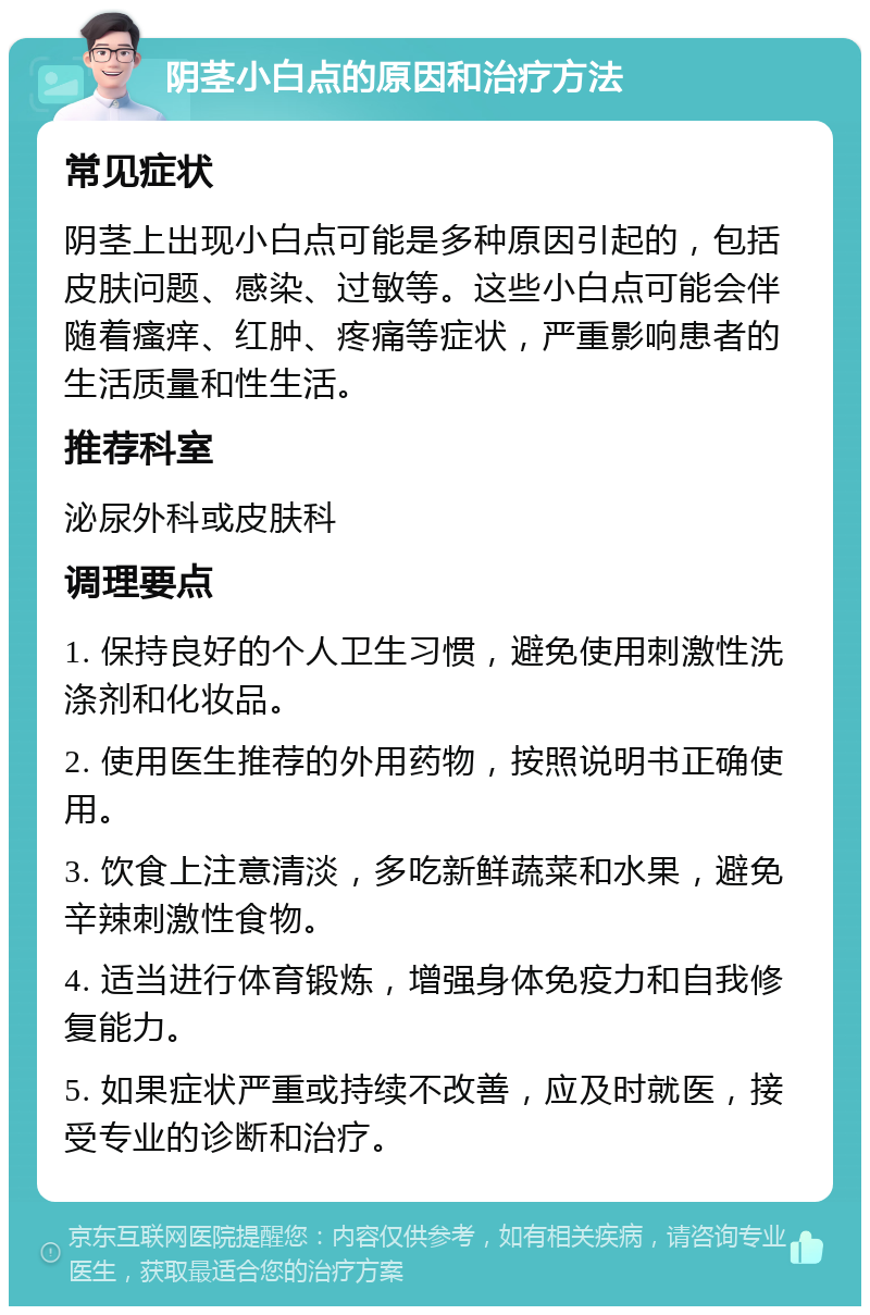 阴茎小白点的原因和治疗方法 常见症状 阴茎上出现小白点可能是多种原因引起的，包括皮肤问题、感染、过敏等。这些小白点可能会伴随着瘙痒、红肿、疼痛等症状，严重影响患者的生活质量和性生活。 推荐科室 泌尿外科或皮肤科 调理要点 1. 保持良好的个人卫生习惯，避免使用刺激性洗涤剂和化妆品。 2. 使用医生推荐的外用药物，按照说明书正确使用。 3. 饮食上注意清淡，多吃新鲜蔬菜和水果，避免辛辣刺激性食物。 4. 适当进行体育锻炼，增强身体免疫力和自我修复能力。 5. 如果症状严重或持续不改善，应及时就医，接受专业的诊断和治疗。