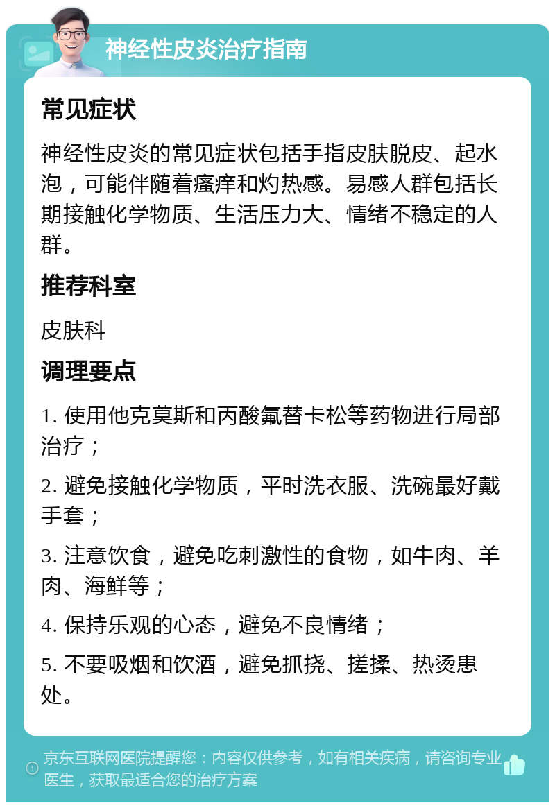 神经性皮炎治疗指南 常见症状 神经性皮炎的常见症状包括手指皮肤脱皮、起水泡，可能伴随着瘙痒和灼热感。易感人群包括长期接触化学物质、生活压力大、情绪不稳定的人群。 推荐科室 皮肤科 调理要点 1. 使用他克莫斯和丙酸氟替卡松等药物进行局部治疗； 2. 避免接触化学物质，平时洗衣服、洗碗最好戴手套； 3. 注意饮食，避免吃刺激性的食物，如牛肉、羊肉、海鲜等； 4. 保持乐观的心态，避免不良情绪； 5. 不要吸烟和饮酒，避免抓挠、搓揉、热烫患处。