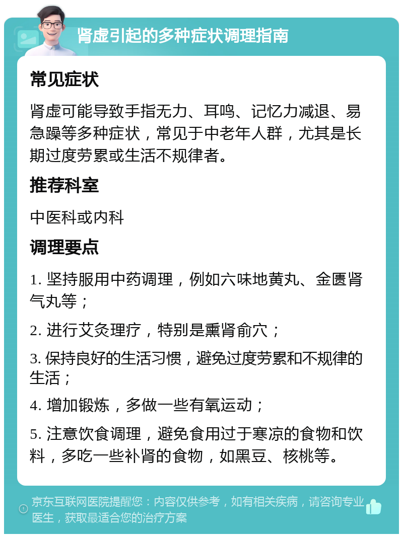 肾虚引起的多种症状调理指南 常见症状 肾虚可能导致手指无力、耳鸣、记忆力减退、易急躁等多种症状，常见于中老年人群，尤其是长期过度劳累或生活不规律者。 推荐科室 中医科或内科 调理要点 1. 坚持服用中药调理，例如六味地黄丸、金匮肾气丸等； 2. 进行艾灸理疗，特别是熏肾俞穴； 3. 保持良好的生活习惯，避免过度劳累和不规律的生活； 4. 增加锻炼，多做一些有氧运动； 5. 注意饮食调理，避免食用过于寒凉的食物和饮料，多吃一些补肾的食物，如黑豆、核桃等。