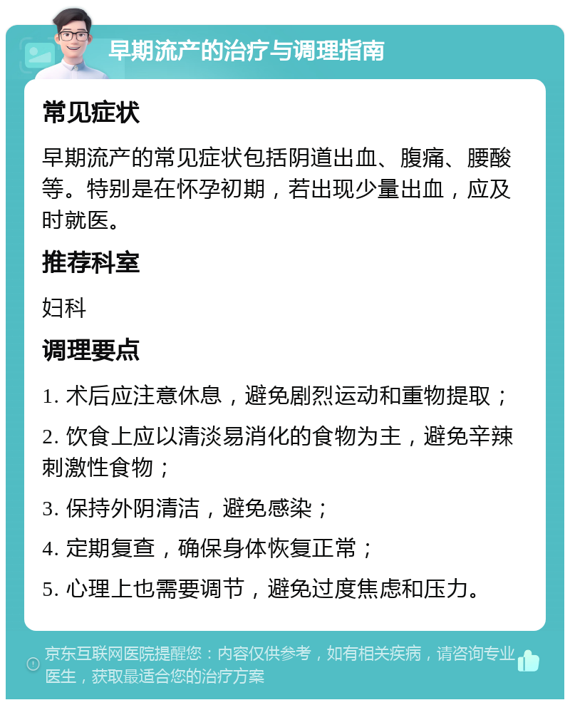 早期流产的治疗与调理指南 常见症状 早期流产的常见症状包括阴道出血、腹痛、腰酸等。特别是在怀孕初期，若出现少量出血，应及时就医。 推荐科室 妇科 调理要点 1. 术后应注意休息，避免剧烈运动和重物提取； 2. 饮食上应以清淡易消化的食物为主，避免辛辣刺激性食物； 3. 保持外阴清洁，避免感染； 4. 定期复查，确保身体恢复正常； 5. 心理上也需要调节，避免过度焦虑和压力。